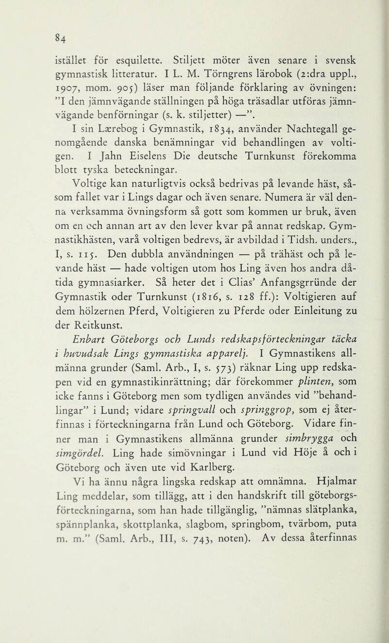 istället för esquilette. Stiljett möter även senare i svensk gymnastisk litteratur. I L. M. Törngrens lärobok (2:dra uppL, 1907, mom. 905) läser man följande förklaring av övningen: ”1 den jämnvägande ställningen på höga träsadlar utföras jämn- vägande benförningar (s. k. stiljetter) —”. I sin L^rebog i Gymnastik, 1834, använder Nachtegall ge- nomgående danska benämningar vid behandlingen av volti- gen. I Jahn Eiselens Die deutsche Turnkunst förekomma blott tyska beteckningar. Voltige kan naturligtvis också bedrivas på levande häst, så- som fallet var i Lings dagar och även senare. Numera är väl den- na verksamma övningsform så gott som kommen ur bruk, även om en och annan art av den lever kvar på annat redskap. Gym- nastikhästen, varå voltigen bedrevs, är avbildad i Tidsh. unders., l, s. II5. Den dubbla användningen — på trähäst och på le- vande häst — hade voltigen utom hos Ling även hos andra då- tida gymnasiarker. Så heter det i Glias’ Anfangsgrriinde der Gymnastik oder Turnkunst (1816, s. 128 ff.): Voltigieren auf dem hölzernen Pferd, Voltigieren zu Pferde oder Einleitung zu der Reitkunst. Enbart Göteborgs och Lunds redskapsförteckningar täcka i huvudsak Lings gymnastiska apparelj. I Gymnastikens all- männa grunder (Sami. Arb., I, s. 573) räknar Ling upp redska- pen vid en gymnastikinrättning; där förekommer plinten, som icke fanns i Göteborg men som tydligen användes vid ”behand- lingar” i Lund; vidare springvall och springgrop, som ej åter- finnas i förteckningarna från Lund och Göteborg. Vidare fin- ner man i Gymnastikens allmänna grunder simbrygga och simgördel. Ling hade simövningar i Lund vid Llöje å och i Göteborg och även ute vid Karlberg. Vi ha ännu några lingska redskap att omnämna. Hjalmar Ling meddelar, som tillägg, att i den handskrift till göteborgs- förteckningarna, som han hade tillgänglig, ”nämnas slätplanka, spännplanka, skottplanka, slagbom, springbom, tvärbom, puta m. m.” (Sami. Arb., III, s. 743, noten). Av dessa återfinnas