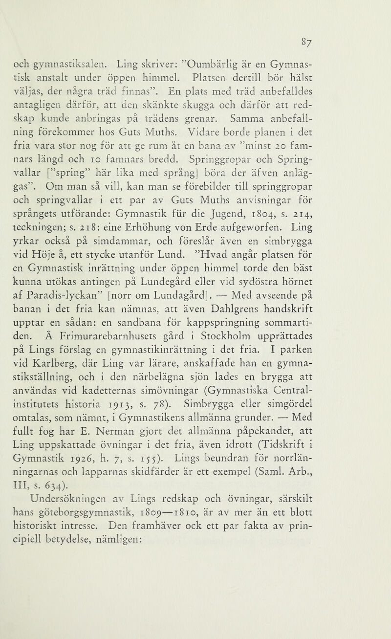 och gymnastiksalen. Ling skriver: ”Oumbärlig är en Gymnas- tisk anstalt under öppen himmel. Platsen dertill bör hälst väljas, der några träd finnas”. En plats med träd anbefalldes antagligen därför, att den skänkte skugga och därför att red- skap kunde anbringas på trädens grenar. Samma anbefall- nmg förekommer hos Guts Muths. Vidare borde planen i det fria vara stor nog för att ge rum åt en bana av ”minst 20 fam- nars längd och 10 famnars bredd. Springgropar och Spring- vailar [”spring” här lika med språng] böra der äfven anläg- gas”. Om man så vill, kan man se förebilder till springgropar och springvallar i ett par av Guts Muths anvisningar för språngets utförande: Gymnastik fiir die Jugend, 1804, s. 214, teckningen; s. 218: eine Erhöhung von Erde aufgeworfen. Ling yrkar också på simdammar, och föreslår även en simbrygga vid Höje å, ett stycke utanför Lund. ”Hvad angår platsen för en Gymnastisk inrättning under öppen himmel torde den bäst kunna utökas antingen på Lundegård eller vid sydöstra hörnet af Paradis-lyckan” [norr om Lundagård]. — Med avseende på banan i det fria kan nämnas, att även Dahlgrens handskrift upptar en sådan: en sandbana för kappspringning sommarti- den. Å Frimurarebarnhusets gård i Stockholm upprättades på Lings förslag en gymnastikinrättning i det fria. I parken vid Karlberg, där Ling var lärare, anskaffade han en gymna- stikställning, och i den närbelägna sjön lades en brygga att användas vid kadetternas simövningar (Gymnastiska Central- institutets historia 1913, s. 78). Simbrygga eller simgördel omtalas, som nämnt, i Gymnastikens allmänna grunder. — Med fullt fog har E. Nerman gjort det allmänna påpekandet, att Ling uppskattade övningar i det fria, även idrott (Tidskrift i Gymnastik 1926, h. 7, s. 155). Lings beundran för norrlän- ningarnas och lapparnas skidfärder är ett exempel (Sami. Arb., III, s. 634). Undersökningen av Lings redskap och övningar, särskilt hans göteborgsgymnastik, 1809—1810, är av mer än ett blott historiskt intresse. Den framhäver ock ett par fakta av prin- cipiell betydelse, nämligen: