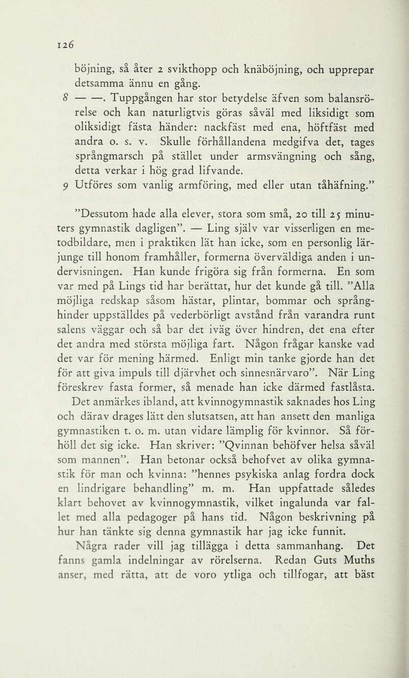 böjning, så åter 2 svikthopp och knäböjning, och upprepar detsamma ännu en gång. 8 . Tuppgången har stor betydelse äfven som balansrö- relse och kan naturligtvis göras såväl med liksidigt som oliksidigt fästa händer: nackfäst med ena, höftfäst med andra o. s. v. Skulle förhållandena medgifva det, tages språngmarsch på stället under armsvängning och sång, detta verkar i hög grad lifvande. ^ Utföres som vanlig armföring, med eller utan tåhäfning.” ”Dessutom hade alla elever, stora som små, 20 till 25 minu- ters gymnastik dagligen”. — Ling själv var visserligen en me- todbildare, men i praktiken lät han icke, som en personlig lär- junge till honom framhåller, formerna överväldiga anden i un- dervisningen. Han kunde frigöra sig från formerna. En som var med på Lings tid har berättat, hur det kunde gå till, ”Alla möjliga redskap såsom hästar, plintar, bommar och språng- hinder uppställdes på vederbörligt avstånd från varandra runt salens väggar och så bar det iväg över hindren, det ena efter det andra med största möjliga fart. Någon frågar kanske vad det var för mening härmed. Enligt min tanke gjorde han det för att giva impuls till djärvhet och sinnesnärvaro”. När Ling föreskrev fasta former, så menade han icke därmed fastlåsta. Det anmärkes ibland, att kvinnogymnastik saknades hos Ling och därav dragés lätt den slutsatsen, att han ansett den manliga gymnastiken t. o. m. utan vidare lämplig för kvinnor. Så för- höll det sig icke. Han skriver: ”Qvinnan behöfver helsa såväl som mannen”. Han betonar också behofvet av olika gymna- stik för man och kvinna: ”hennes psykiska anlag fordra dock en lindrigare behandling” m. m. Han uppfattade således klart behovet av kvinnogymnastik, vilket ingalunda var fal- let med alla pedagoger på hans tid. Någon beskrivning på hur han tänkte sig denna gymnastik har jag icke funnit. Några rader vill jag tillägga i detta sammanhang. Det fanns gamla indelningar av rörelserna. Redan Guts Muths anser, med rätta, att de voro ytliga och tillfogar, att bäst