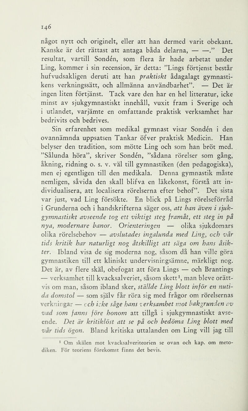 något nytt och originelt, eller att han dermed varit obekant. Kanske är det rättast att antaga båda delarna, Det resultat, vartill Sondén, som flera år hade arbetat under Ling, kommer i sin recension, är detta: ”Lings förtjenst består hufvudsakligen deruti att han praktiskt ådagalagt gymnasti- kens verkningssätt, och allmänna användbarhet”. — Det är ingen liten förtjänst. Tack vare den har en hel litteratur, icke minst av sjukgymnastiskt innehåll, vuxit fram i Sverige och i utlandet, varjämte en omfattande praktisk verksamhet har bedrivits och bedrives. Sin erfarenhet som medikal gymnast visar Sondén i den ovannämnda uppsatsen Tankar öfver praktisk Medicin. Han belyser den tradition, som mötte Ling och som han bröt med. ”Sålunda höra”, skriver Sondén, ”sådana rörelser som gång, åkning, ridning o. s. v. väl till gymnastiken (den pedagogiska), men ej egentligen till den medikala. Denna gymnastik måste nemligen, såvida den skall blifva en läkekonst, förstå att in- dividualisera, att localisera rörelserna efter behof”. Det sista var just, vad Ling försökte. En blick på Lings rörelseförråd i Grunderna och i handskrifterna säger oss, att han även i sjuk- gymnastiskt avseende tog ett viktigt steg framåt, ett steg in på nya, modernare hanor. Orienteringen — olika sjukdomars olika rörelsebehov — avslutades ingalunda med Ling, och vår tids kritik har naturligt nog åtskilligt att säga om hans åsik- ter. Ibland visa de sig moderna nog, såsom då han ville göra gymnastiken till ett kliniskt undervisningsämne, märkligt nog. Det är, av flere skäl, obefogat att föra Lings — och Brantings — verksamhet till kvacksalveriet, såsom skett man bleve orätt- vis om man, såsom ibland sker, ställde Ling blott inför en nuti- da domstol — som själv får röra sig med frågor om. rörelsernas verkningar — cch icke såge hans verksamhet mot bakgrunden av vad som fanns före honom att tillgå i sjukgymnastiskt avse- ende. Det är kritiklöst att se på och bedöma Ling blott med vår tids ögon. Bland kritiska uttalanden om Ling vill jag till * Om skälen mot kvacksalveriteorien se ovan och kap. om meto- diken. För teoriens förekomst finns det bevis.