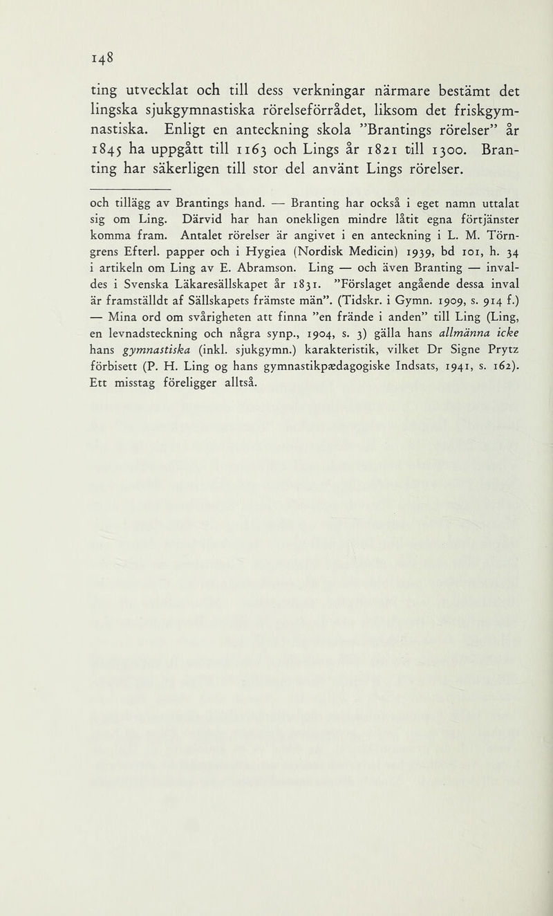ting utvecklat och till dess verkningar närmare bestämt det lingska sjukgymnastiska rörelseförrådet, liksom det friskgym- nastiska. Enligt en anteckning skola ”Brantings rörelser” år 1845 ha uppgått till 1163 och Lings år 1821 till 1300. Bran- ting har säkerligen till stor del använt Lings rörelser. och tillägg av Brantings hand. — Branting har också i eget namn uttalat sig om Ling. Därvid har han onekligen mindre låtit egna förtjänster komma fram. Antalet rörelser är angivet i en anteckning i L. M. Törn- grens Efterl. papper och i Hygiea (Nordisk Medicin) 1939, bd loi, h. 34 i artikeln om Ling av E. Abramson. Ling — och även Branting — inval- des i Svenska Läkaresällskapet år 1831. ”Förslaget angående dessa inval är framställdt af Sällskapets främste män”. (Tidskr. i Gymn. 1909, s. 914 f.) — Mina ord om svårigheten att finna ”en frände i anden” till Ling (Ling, en levnadsteckning och några synp., 1904, s. 3) gälla hans allmänna icke hans gymnastiska (inkl. sjukgymn.) karakteristik, vilket Dr Signe Prytz förbisett (P. H. Ling og hans gymnastikpsedagogiske Indsats, 1941, s. 162). Ett misstag föreligger alltså.