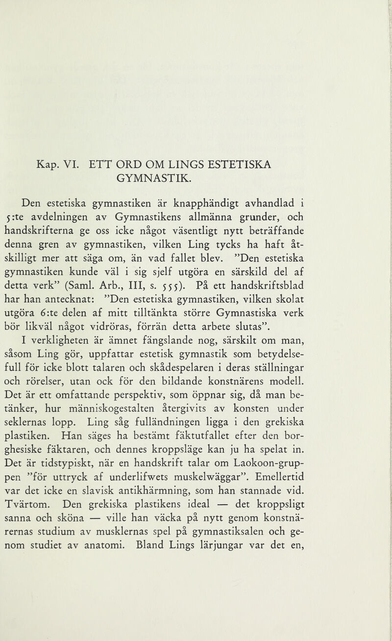 GYMNASTIK. Den estetiska gymnastiken är knapphändigt avhandlad i 5 :te avdelningen av Gymnastikens allmänna grunder, och handskrifterna ge oss icke något väsentligt nytt beträffande denna gren av gymnastiken, vilken Ling tycks ha haft åt- skilligt mer att säga om, än vad fallet blev. ”Den estetiska gymnastiken kunde väl i sig sjelf utgöra en särskild del af detta verk” (Sami. Arb., III, s. 555). På ett handskriftsblad har han antecknat: ”Den estetiska gymnastiken, vilken skolat utgöra 6:te delen af mitt tilltänkta större Gymnastiska verk bör likväl något vidröras, förrän detta arbete slutas”. I verkligheten är ämnet fängslande nog, särskilt om man, såsom Ling gör, uppfattar estetisk gymnastik som betydelse- full för icke blott talaren och skådespelaren i deras ställningar och rörelser, utan ock för den bildande konstnärens modell. Det är ett omfattande perspektiv, som öppnar sig, då man be- tänker, hur människogestalten återgivits av konsten under seklernas lopp. Ling såg fulländningen ligga i den grekiska plastiken. Han säges ha bestämt fäktutfallet efter den bor- ghesiske fäktaren, och dennes kroppsläge kan ju ha spelat in. Det är tidstypiskt, när en handskrift talar om Laokoon-grup- pen ”för uttryck af underlifwets muskelwäggar”. Emellertid var det icke en slavisk antikhärmning, som han stannade vid. Tvärtom. Den grekiska plastikens ideal — det kroppsligt sanna och sköna — ville han väcka på nytt genom konstnä- rernas studium av musklernas spel på gymnastiksalen och ge- nom studiet av anatomi. Bland Lings lärjungar var det en.