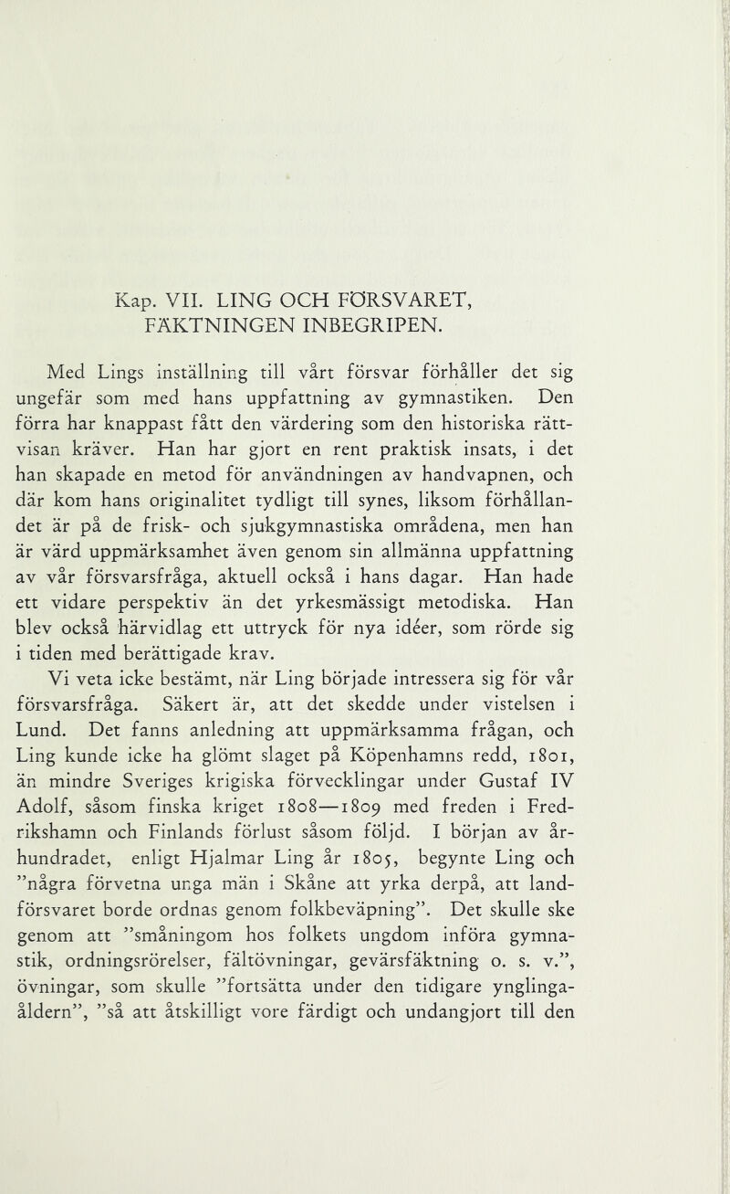 Kap. VIL LING OCH FÖRSVARET, FÄKTNINGEN INBEGRIPEN. Med Lings inställning till vårt försvar förhåller det sig ungefär som med hans uppfattning av gymnastiken. Den förra har knappast fått den värdering som den historiska rätt- visan kräver. Han har gjort en rent praktisk insats, i det han skapade en metod för användningen av handvapnen, och där kom hans originalitet tydligt till synes, liksom förhållan- det är på de frisk- och sjukgymnastiska områdena, men han är värd uppmärksamhet även genom sin allmänna uppfattning av vår försvarsfråga, aktuell också i hans dagar. Han hade ett vidare perspektiv än det yrkesmässigt metodiska. Han blev också härvidlag ett uttryck för nya idéer, som rörde sig i tiden med berättigade krav. Vi veta icke bestämt, när Ling började intressera sig för vår försvarsfråga. Säkert är, att det skedde under vistelsen i Lund. Det fanns anledning att uppmärksamma frågan, och Ling kunde icke ha glömt slaget på Köpenhamns redd, i8oi, än mindre Sveriges krigiska förvecklingar under Gustaf IV Adolf, såsom finska kriget 1808—1809 med freden i Fred- rikshamn och Finlands förlust såsom följd. I början av år- hundradet, enligt Hjalmar Ling år 1805, begynte Ling och ”några förvetna unga män i Skåne att yrka derpå, att land- försvaret borde ordnas genom folkbeväpning”. Det skulle ske genom att ”småningom hos folkets ungdom införa gymna- stik, ordningsrörelser, fältövningar, gevärsfäktning o. s. v.”, övningar, som skulle ”fortsätta under den tidigare ynglinga- åldern”, ”så att åtskilligt vore färdigt och undangjort till den