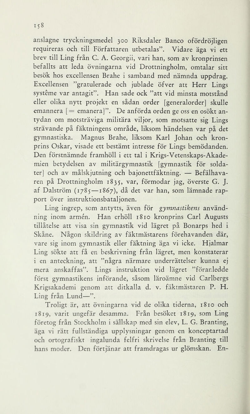 anslagne tryckningsmedel 300 Riksdaler Banco ofördröjligen requireras och till Författaren utbetalas”. Vidare äga vi ett brev till Ling från C. A. Georgii, vari han, som av kronprinsen befallts att leda övningarna vid Drottningholm, omtalar sitt besök hos excellensen Brahe i samband med nämnda uppdrag. Excellensen ”gratulerade och jublade öfver att Herr Lings systéme var antagit”. Han sade ock ”att vid minsta motstånd eller olika nytt projekt en sådan order [generalorder] skulle emannera [= emanera]”. De anförda orden ge oss en osökt an- tydan om motsträviga militära viljor, som motsatte sig Lings strävande på fäktningens område, liksom händelsen var på det gymnastiska. Magnus Brahe, liksom Karl Johan och kron- prins Oskar, visade ett bestämt intresse för Lings bemödanden. Den förstnämnde framhöll i ett tal i Krigs-Vetenskaps-Akade- mien betydelsen av militärgymnastik [gymnastik för solda- ter] och av målskjutning och bajonettfäktning. — Befälhava- ren på Drottningholm 1835, var, förmodar jag, överste G. J. af Dalström (1785 —1867), då det var han, som lämnade rap- port över instruktionsbataljonen. Ling ingrep, som antytts, även för gymnastikens använd- ning inom armén. Han erhöll 1810 kronprins Garl Augusts tillåtelse att visa sin gymnastik vid lägret på Bonarps hed i Skåne. Någon skildring av fäktmästarens förehavanden där, vare sig inom gymnastik eller fäktning äga vi icke. Hjalmar Ling sökte att få en beskrivning från lägret, men konstaterar i en anteckning, att ”några närmare underrättelser kunna ej mera anskaffas”. Lings instruktion vid lägret ”föranledde först gymnastikens införande, såsom läroämne vid Carlbergs Krigsakademi genom att ditkalla d. v. fäkrmästaren P. H. Ling från Lund—”. Troligt är, att övningarna vid de olika tiderna, 1810 och 1819, varit ungefär desamma. Från besöket 1819, som Ling företog från Stockholm i sällskap med sin elev, L. G. Branting, äga vi rätt fullständiga upplysningar genom en konceptartad och ortografiskt ingalunda felfri skrivelse från Branting till hans moder. Den förtjänar att framdragas ur glömskan. En-