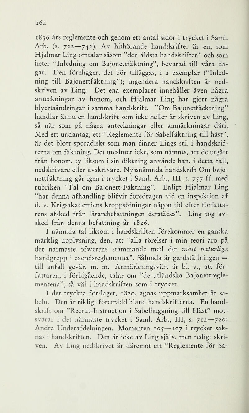 i6i 1836 års reglemente och genom ett antal sidor i trycket i Sami. Arb. (s. 722—742). Av hithörande handskrifter är en, som Hjalmar Ling omtalar såsom ’’den äldsta handskriften” och som heter ”Inledning om Bajonettfäktning”, bevarad till våra da- gar. Den föreligger, det bör tilläggas, i 2 exemplar (”Inled- ning till Bajonettfäktning”); ingendera handskriften är ned- skriven av Ling. Det ena exemplaret innehåller även några anteckningar av honom, och Hjalmar Ling har gjort några blyertsändringar i samma handskrift. ”Om Bajonetfäcktning” handlar ännu en handskrift som icke heller är skriven av Ling, så när som på några anteckningar eller anmärkningar däri. Med ett undantag, ett ”Reglemente för Sabelfäktning till häst”, är det blott sporadiskt som man finner Lings stil i handskrif- terna om fäktning. Det utesluter icke, som nämnts, att de utgått från honom, ty liksom i sin diktning använde han, i detta fall, nedskrivare eller avskrivare. Nyssnämnda handskrift Om bajo- nettfäktning går igen i trycket i Sami. Arb., III, s. 757 ff. med rubriken ”Tal om Bajonett-Fäktning”. Enligt Hjalmar Ling ”har denna afhandling blifvit föredragen vid en inspektion af d. V. Krigsakademiens kroppsöfningar någon tid efter författa- rens afsked från lärarebefattningen derstädes”. Ling tog av- sked från denna befattning år 1826. I nämnda tal liksom i handskriften förekommer en ganska märklig upplysning, den, att ”alla rörelser i min teori äro på det närmaste öfwerens stämmande med det mäst naturliga handgrepp i exercisreglementet”. Sålunda är gardställningen = till anfall gevär, m. m. Anmärkningsvärt är bl. a., att för- fattaren, i förbigående, talar om ”de utländska Bajonettregle- mentena”, så väl i handskriften som i trycket. I det tryckta förslaget, 1820, ägnas uppmärksamhet åt sa- beln. Den är rikligt företrädd bland handskrifterna. En hand- skrift om ”Recrut-Instruction i Sabelhuggning till Häst” mot- svarar i det närmaste trycket i Sami. Arb., III, s. 712—720: Andra Underafdelningen. Momenten 105 —107 i trycket sak- nas i handskriften. Den är icke av Ling själv, men redigt skri- ven. Av Ling nedskrivet är däremot ett ”Reglemente för Sa-