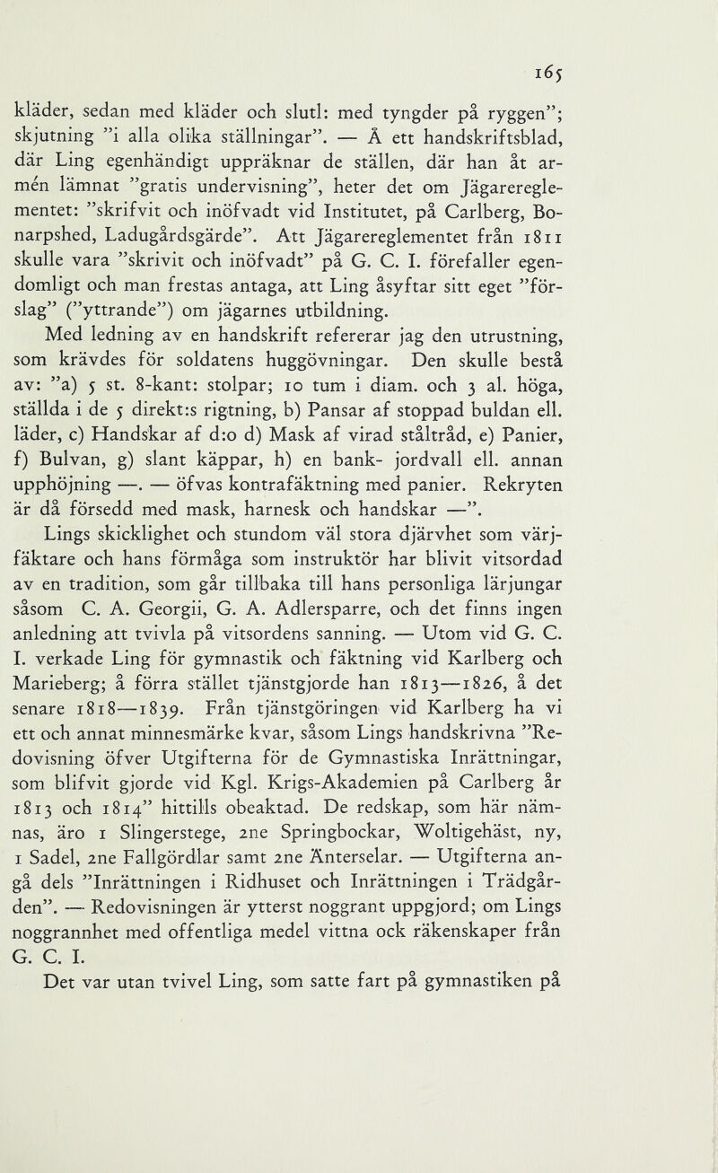 kläder, sedan med kläder och slutl: med tyngder på ryggen”; skjutning ”i alla olika ställningar”. — Å ett handskriftsblad, där Ling egenhändigt uppräknar de ställen, där han åt ar- mén lämnat ”gratis undervisning”, heter det om Jägareregle- mentet: ”skrifvit och inöfvadt vid Institutet, på Carlberg, Bo- narpshed. Ladugårdsgärde”. Att Jägarereglementet från i8ii skulle vara ”skrivit och inöfvadt” på G. C. I. förefaller egen- domligt och man frestas antaga, att Ling åsyftar sitt eget ”för- slag” (”yttrande”) om jägarnes utbildning. Med ledning av en handskrift refererar jag den utrustning, som krävdes för soldatens huggövningar. Den skulle bestå av: ”a) 5 st. 8~kant: stolpar; 10 tum i diam. och 3 al. höga, ställda i de 5 direkt:s rigtning, b) Pansar af stoppad buldan ell. läder, c) Handskar af d:o d) Mask af virad ståltråd, e) Panier, f) Bulvan, g) slant käppar, h) en bank- jordvall ell. annan upphöjning —. — öfvas kontrafäktning med panier. Rekryten är då försedd med mask, harnesk och handskar — Lings skicklighet och stundom väl stora djärvhet som värj- fäktare och hans förmåga som instruktör har blivit vitsordad av en tradition, som går tillbaka till hans personliga lärjungar såsom C. A. Georgii, G. A. Adlersparre, och det finns ingen anledning att tvivla på vitsordens sanning. — Utom vid G. C. 1. verkade Ling för gymnastik och fäktning vid Karlberg och Marieberg; å förra stället tjänstgjorde han 1813-—1826, å det senare 1818—1839. Från tjänstgöringen vid Karlberg ha vi ett och annat minnesmärke kvar, såsom Lings handskrivna ”Re- dovisning öfver Utgifterna för de Gymnastiska Inrättningar, som blifvit gjorde vid Kgl. Krigs-Akademien på Carlberg år 1813 och 1814” hittills obeaktad. De redskap, som här näm- nas, äro I Slingerstege, ine Springbockar, Woltigehäst, ny, I Sadel, 2ne Fallgördlar samt 2ne Änterselar. — Utgifterna an- gå dels ”Inrättningen i Ridhuset och Inrättningen i Trädgår- den”. — Redovisningen är ytterst noggrant uppgjord; om Lings noggrannhet med offentliga medel vittna ock räkenskaper från G. C. 1. Det var utan tvivel Ling, som satte fart på gymnastiken på