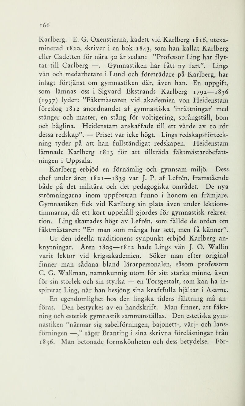 Karlberg. E. G. Oxenstierna, kadett vid Karlberg i8i6, utexa- minerad 1820, skriver i en bok 1843, som han kallat Karlberg eller Cadetten för nära 30 år sedan: ”Professor Ling har flyt- tat till Carlberg —. Gymnastiken har fått ny fart”. Lings vän och medarbetare i Lund och företrädare på Karlberg, har inlagt förtjänst om gymnastiken där, även han. En uppgift, som lämnas oss i Sigvard Ekstrands Karlberg 1792—1836 (1937) lyder: ”Fäktmästaren vid akademien von Heidenstam föreslog 1812 anordnandet af gymnastiska inrättningar’ med stänger och master, en stång för voltigering, språngställ, bom och båglina. Heidenstam anskaffade till ett värde av 10 rdr dessa redskap”. — Priset var icke högt. Lings redskapsförteck- ning tyder på att han fullständigat redskapen. Heidenstam lämnade Karlberg 1813 för att tillträda fäktmästarebefatt- ningen i Uppsala. Karlberg erbjöd en förnämlig och gynnsam miljö. Dess chef under åren 1821 —1839 var J. P. af Lefrén, framstående både på det militära och det pedagogiska området. De nya strömningarna inom uppfostran funno i honom en främjare. Gymnastiken fick vid Karlberg sin plats även under lektions- timmarna, då ett kort uppehåll gjordes för gymnastisk rekrea- tion. Ling skattades högt av Lefrén, som fällde de orden om fäktmästaren: ”En man som många har sett, men få känner”. Ur den ideella traditionens synpunkt erbjöd Karlberg an- knytningar. Åren 1809—1812 hade Lings vän J. O. Wallin varit lektor vid krigsakademien. Söker man efter original finner man sådana bland lärarpersonalen, såsom professorn C. G. Wallman, namnkunnig utom för sitt starka minne, även för sin storlek och sin styrka — en Torsgestalt, som kan ha in- spirerat Ling, när han besjöng sina kraftfulla hjältar i Asarne. En egendomlighet hos den lingska tidens fäktning må an- föras. Den bestyrkes av en handskrift. Man finner, att fäkt- ning och estetisk gymnastik sammanställas. Den estetiska gym- nastiken ”närmar sig sabelförningen, bajonett-, värj- och lans- förningen —,” säger Branting i sina skrivna föreläsningar från 1836. Man betonade formskönheten och dess betydelse. För-