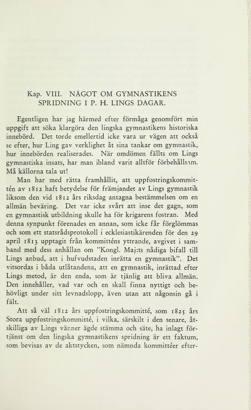 Kap. VIIL NÅGOT OM GYMNASTIKENS SPRIDNING I P. H. LINGS DAGAR. Egentligen har jag härmed efter förmåga genomfört min uppgift att söka klargöra den lingska gymnastikens historiska innebörd. Det torde emellertid icke vara ur vägen att också se efter, hur Ling gav verklighet åt sina tankar om gymnastik, hur innebörden realiserades. När omdömen fällts om Lings gymnastiska insats, har man ibland varit alltför förbehållsam. Må källorna tala ut! Man har med rätta framhållit, att uppfostringskommit- tén av 1812 haft betydelse för främjandet av Lings gymnastik liksom den vid 1812 års riksdag antagna bestämmelsen om en allmän beväring. Det var icke svårt att inse det gagn, som en gymnastisk utbildning skulle ha för krigarens fostran. Med denna synpunkt förenades en annan, som icke får förglömmas och som ett statsrådsprotokoll i ecklesiastikärenden för den 29 april 1813 upptagit från kommitténs yttrande, avgivet i sam- band med dess anhållan om ”Kongl. Majits nådiga bifall till Lings anbud, att i hufvudstaden inrätta en gymnastik”. Det vitsordas i båda utlåtandena, att en gymnastik, inrättad efter Lings metod, är den enda, som är tjänlig att bliva allmän. Den innehåller, vad var och en skall finna nyttigt och be- hövligt under sitt levnadslopp, även utan att någonsin gå i fält. Att så väl 1812 års uppfostringskommitté, som 1825 års Stora uppfostringskommitté, i vilka, särskilt i den senare, åt- skilliga av Lings vänner ägde stämma och säte, ha inlagt för- tjänst om den lingska gymnastikens spridning är ett faktum, .som bevisas av de aktstycken, som nämnda kommittéer efter-