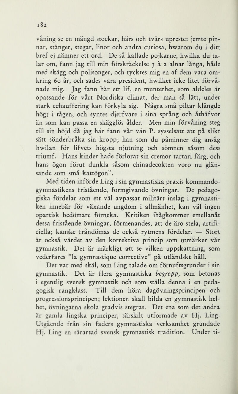 våning se en mängd stockar, härs och tvärs upreste: jemte pin- nar, stänger, stegar, linor och andra curiosa, hwarom du i ditt bref ej nämner ett ord. De så kallade pojkarne, hwilka du ta- lar om, fann jag till min förskräckelse 3 å 2 alnar långa, både med skägg och polisonger, och tycktes mig en af dem vara om- kring 60 år, och sades vara president, hwilket icke litet förvå- nade mig. Jag fann här ett lif, en munterhet, som aldeles är opassande för vårt Nordiska climat, der man så lätt, under stark echauffering kan förkyla sig. Några små piltar klängde högt i tågen, och syntes djerfvare i sina språng och åthäfvor än som kan passa en skägglös ålder. Men min förvåning steg till sin höjd då jag här fann vår vän P. sysselsatt att på slikt sätt sönderbråka sin kropp; han som du påminner dig ansåg hwilan för lifvets högsta njutning och sömnen såsom dess triumf. Hans kinder hade förlorat sin eremor tartari färg, och hans ögon förut dunkla såsom chinadecokten voro nu glän- sande som små kattögon”. Med tiden införde Ling i sin gymnastiska praxis kommando- gymnastikens fristående, formgivande övningar. De pedago- giska fördelar som ett väl avpassat militärt inslag i gymnasti- ken innebär för växande ungdom i allmänhet, kan väl ingen opartisk bedömare förneka. Kritiken ihågkommer emellanåt dessa fristående övningar, förmenandes, att de äro stela, artifi- ciella; kanske fråndömas de också rytmens fördelar. — Stort är också värdet av den korrektiva princip som utmärker vår gymnastik. Det är märkligt att se vilken uppskattning, som vederfares ”la gymnastique corrective” på utländskt håll. Det var med skäl, som Ling talade om förnuftsgrunder i sin gymnastik. Det är flera gymnastiska begrepp, som betonas i egentlig svensk gymnastik och som ställa denna i en peda- gogisk rangklass. Till dem höra dagövningsprincipen och progressionsprincipen; lektionen skall bilda en gymnastisk hel- het, övningarna skola gradvis stegras. Det ena som det andra är gamla lingska principer, särskilt utformade av Hj. Ling. Utgående från sin faders gymnastiska verksamhet grundade Hj. Ling en särartad svensk gymnastisk tradition. Under ti-