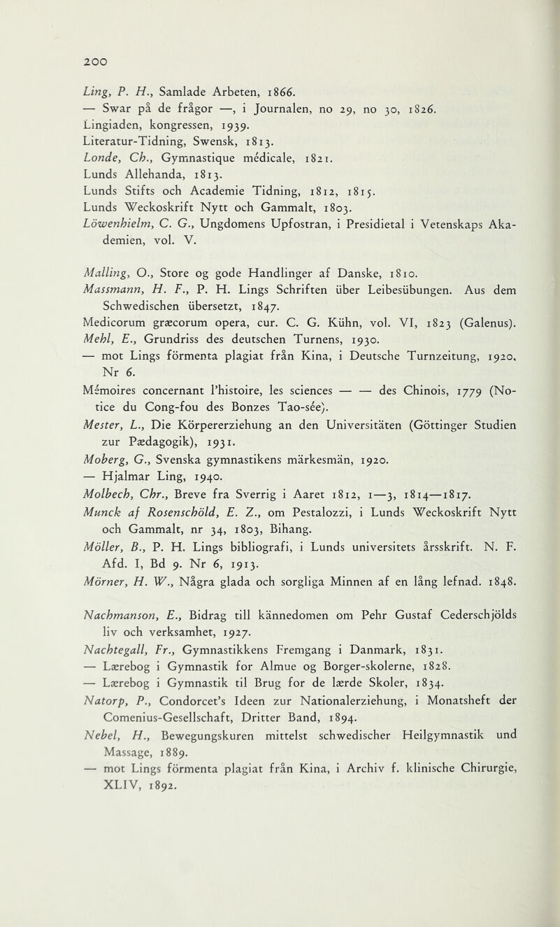 Ling, P. H., Samlade Arbeten, 1866. — Swar på de frågor —, i Journalen, no 29, no 30, 1826. Lingiaden, kongressen, 1939. Literatur-Tidning, Swensk, 1813. Londe, Ch., Gymnastique médicale, 1821. Lunds Allehanda, 1813. Lunds Stifts och Academie Tidning, 1812, 1815. Lunds Weckoskrift Nytt och Gammalt, 1803. Löwenhielm, C. G., Ungdomens Upfostran, i Presidietal i Vetenskaps Aka- demien, vol. V. Mailing, O., Store og gode Handlinger af Danske, 1810. Massmann, H. F., P. H. Lings Schriften iiber Leibesiibungen. Aus dem Schwedischen iibersetzt, 1847. Medicorum grascorum opera, cur. C. G. Kiihn, vol. VI, 1823 (Galenus). Mehl, E., Grundriss des deutschen Turnéns, 1930. — mot Lings förmenta plagiat från Kina, i Deutsche Turnzeitung, 1920, Nr 6. Mémoires concernant Phistoire, les Sciences — — des Chinois, 1779 (No- tice du Cong-fou des Bonzes Tao-sée). Mester, L., Die Körpererziehung an den Universitäten (Göttinger Studien zur Paedagogik), 1931. Moberg, G., Svenska gymnastikens märkesmän, 1920. — Hjalmar Ling, 1940. Molbech, Chr., Breve fra Sverrig i Aaret 1812, i—3, 1814—1817. Munck af Rosenschöld, E. 2., om Pestalozzi, i Lunds Weckoskrift Nytt och Gammalt, nr 34, 1803, Bihang. Möller, B., P. H. Lings bibliografi, i Lunds universitets årsskrift. N. F. Afd. I, Bd 9. Nr 6, 1913. Mörner, H. W., Några glada och sorgliga Minnen af en lång lefnad. 1848. Nachmanson, E., Bidrag till kännedomen om Pehr Gustaf Cederschjölds liv och verksamhet, 1927. Nachtegall, Fr., Gymnastikkens Fremgang i Danmark, 1831. — Laerebog i Gymnastik for Almue og Borger-skolerne, 1828. — Laerebog i Gymnastik til Brug for de l^erde Skoler, 1834. Natorp, P., CondorcePs Ideen zur Nationalerziehung, I Monatsheft der Comenius-Gesellschaft, Dritter Band, 1894. Nebel, H., Bewegungskuren mittelst schwedischer Heilgymnastik und Massage, 1889. — mot Lings förmenta plagiat från Kina, i Archiv f. klinische Chirurgie, XLIV, 1892.