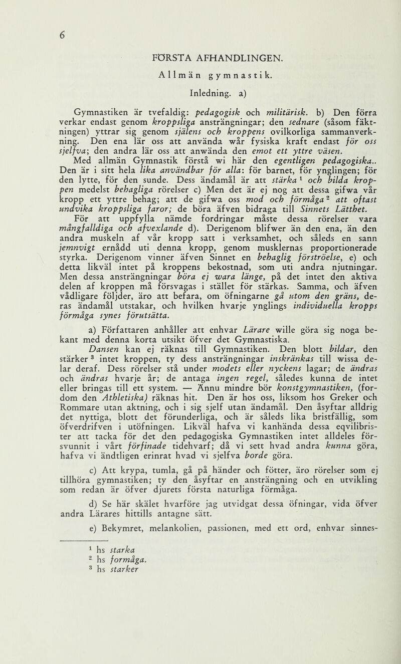 FÖRSTA AFHANDLINGEN. Allmän gymnastik. Inledning, a) Gymnastiken är tvefaldig: pedagogisk och militärisk. b) Den förra verkar endast genom kroppsliga ansträngningar; den sednare (såsom fäkt- ningen) yttrar sig genom själens och kroppens ovilkorliga sammanverk- ning. Den ena lär oss att använda wår fysiska kraft endast för oss sjelfva; den andra lär oss att anwända den emot ett yttre väsen. Med allmän Gymnastik förstå wi här den egentligen pedagogiska.. Den är i sitt hela lika användbar för alla: för barnet, för ynglingen; för den lytte, för den sunde. Dess ändamål är att stärka ^ och bilda krop- pen medelst behagliga rörelser c) Men det är ej nog att dessa gifwa vår kropp ett yttre behag; att de gifwa oss mod och förmåga'^ att oftast undvika kroppsliga faror; de böra äfven bidraga till Sinnets Lätthet. För att uppfylla nämde fordringar måste dessa rörelser vara mångfalldiga och afvexlande d). Derigenom blifwer än den ena, än den andra muskeln af vår kropp satt i verksamhet, och såleds en sann jemnvigt ernådd uti denna kropp, genom musklernas proportionerade styrka. Derigenom vinner äfven Sinnet en behaglig förströelse, e) och detta likväl intet på kroppens bekostnad, som uti andra njutningar. Men dessa ansträngningar böra ej wara länge, på det intet den aktiva delen af kroppen må försvagas i stället för stärkas. Samma, och äfven vådligare följder, äro att befara, om öfningarne gå utom den gräns, de- ras ändamål utstakar, och hvilken hvarje ynglings individuella kropps förmåga synes förutsätta. a) Författaren anhåller att enhvar Lärare wille göra sig noga be- kant med denna korta utsikt öfver det Gymnastiska. Dansen kan ej räknas till Gymnastiken. Den blott bildar, den stärker ® intet kroppen, ty dess ansträngningar inskränkas till wissa de- lar deraf. Dess rörelser stå under modets eller nyckens lagar; de ändras och ändras hvarje år; de antaga ingen regel, således kunna de intet eller bringas till ett system. — Ännu mindre bör konstgymnastiken, (for- dom den Athletiska) räknas hit. Den är hos oss, liksom hos Greker och Rommare utan aktning, och i sig sjelf utan ändamål. Den åsyftar alldrig det nyttiga, blott det förunderliga, och är såleds lika bristfällig, som öfverdrifven i utöfningen. Likväl hafva vi kanhända dessa eqvilibris- ter att tacka för det den pedagogiska Gymnastiken intet alldeles för- svunnit i vårt förfinade tidehvarf; då vi sett hvad andra kunna göra, hafva vi ändtligen erinrat hvad vi sjelfva borde göra. c) Att krypa, tumla, gå på händer och fötter, äro rörelser som ej tillhöra gymnastiken; ty den åsyftar en ansträngning och en utvikling som redan är öfver djurets första naturliga förmåga. d) Se här skälet hvarföre jag utvidgat dessa öfningar, vida öfver andra Lärares hittills antagne sätt. e) Bekymret, melankolien, passionen, med ett ord, enhvar sinnes- ^ hs starka ^ hs förmåga. ^ hs starker