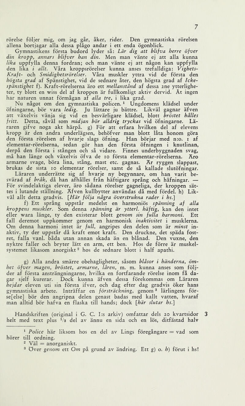 rörelse följer mig, om jag går, åker, rider. Den gymnastiska rörelsen allena bortjagar alla dessa plågo andar i ett enda ögonblick. Gymnastikens första budord lyder så: Lär dig att blifva herre öfver din kropp, annars blifver han din. Men man vänte ej att alla kunna lika uppfylla denna fordran; och man vänte ej att någon kan uppfylla den lika i allt. Våra kroppsrörelser kunna anses trefalldiga: Vighets- Kraft- och Smidighetsrörelser. Våra muskler yttra vid de första den högsta grad af Spänstighet, vid de sednare åter, den högsta grad af Icke- spänstighet f). Kraft-rörelserna äro ett mellanstånd af dessa ine ytterlighe- ter, ty blott en wiss del af kroppen är fullkomligt aktiv dervid. Åt ingen har naturen unnat förmågan af alla tre, i lika grad. Nu något om den gymnastiska policen. ^ Ungdomens klädsel under öfningarne, bör vara ledig. Ju lättare ju bättre. Likväl gagnar äfven att växelvis vänja sig vid en besvärligare klädsel, blott bröstet hålles fritt. Detta, såväl som midjan bör alldrig tryckas vid öfningarne. Lä- raren gifve noga akt härpå, g) För att erfara hvilken del af elevens kropp är den andra underlägsen, behöfver man blott låta honom göra den första rörelsen af hvarje slags öfning. Han börjar med n:o. i af elementar-rörelserna, sedan gör han den första öfningen i knutlinan, derpå den första i stången och så vidare. Finnes underbyggnaden svag, må han länge och växelvis öfva de lo första elementar-rörelserna. Äro armarne svage, böra lina, stång, mast etc. gagnas. Är ryggen slappast, brukas de sista lo elementar rörelser, samt de så kallade slutöfningar. Läraren underrätte sig af hvarje ny begynnare, om han varit be- svärad af bråk, då han afhålles från häftigare språng och häfningar. — För svindelaktiga elever, äro sådana rörelser gagneliga, der kroppen sät- tes i lutande ställning. Äfven kullbytter användas då med fördel, h) Lik- väl allt detta gradvis. [Här följa några över strukna rader i hs.] f) Ett språng uppstår medelst en harmoniös spänning af alla kroppens muskler. Som denna spänning är ytterl. häftig, kan den intet eller wara länge, ty den existerar blott genom sin fulla harmoni. Ett fall deremot uppkommer genom en harmonisk inaktivitet i musklerna. Om denna harmoni intet är full, angripes den delen som är minst in- aktiv, ty der uppstår då kraft emot kraft. Den druckne, det späda fost- ret, falla vanl. båda utan annan skada än en blånad. Den vuxne, den nyktre faller och bryter lätt en arm, ett ben. Hos de förre är muskel- systemet likasom anorgiskt - hos de sednare blott i half apathi. g) Alla andra smärre obehagligheter, såsom blåsor i händerna, öm- het öfver magen, bröstet, armarne, låren, m. m. kunna anses som följ- der af första ansträngningarne, hvilka en fortfarande rörelse inom få da- gar sjelf kurerar. Dock kunna äfven dessa förekommas om Läraren hejdar eleven uti sin första ifver, och dag efter dag gradvis öker hans gymnastiska arbete. Inträffar en försträckning, genom ^ lärlingens för- se [else] bör den angripna delen genast badas med kallt vatten, hvaraf man alltid bör hafva en flaska till hands; dock [här slutar hs.] Handskriften (original i G. C. I:s arkiv) omfattar dels 20 kvartsidor 3 helt med text plus del av ännu en sida och en lös, ditfästad halv ^ Police här liksom hos en del av Lings föregångare = vad som hörer till ordning. - Väl = anorganiskt. ^ över genom ett Om på grund av ändring. Ett g) o. h) förut i hs!