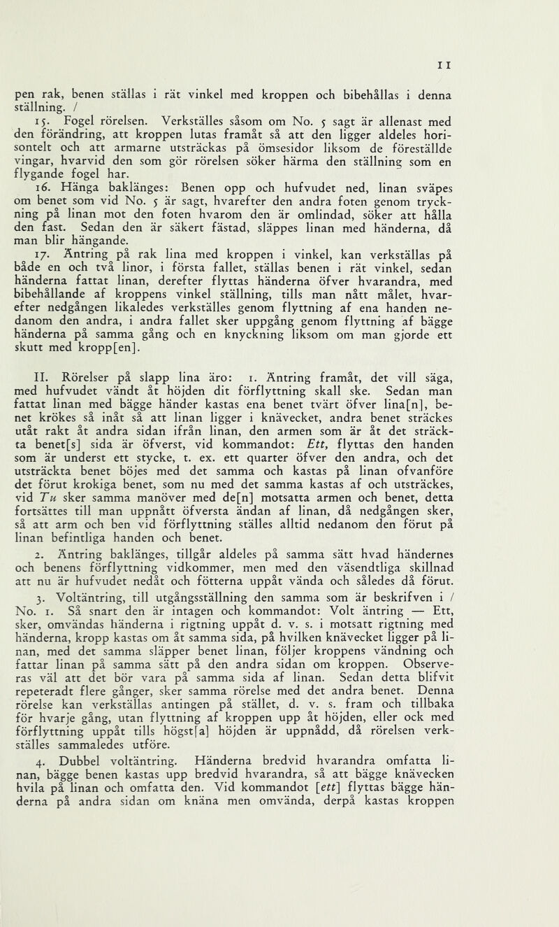 ställning. / 15. Fogel rörelsen. Verkställes såsom om No. 5 sagt är allenast med den förändring, att kroppen lutas framåt så att den ligger aldeles hori- sontelt och att armarne utsträckas på ömsesidor liksom de föreställde vingar, hvarvid den som gör rörelsen söker härma den ställning som en flygande fogel har. 16. Hänga baklänges: Benen opp och hufvudet ned, linan sväpes om benet som vid No. 5 är sagt, hvarefter den andra foten genom tryck- ning på linan mot den foten hvarom den är omlindad, söker att hålla den fast. Sedan den är säkert fästad, släppes linan med händerna, då man blir hängande. 17. Äntring på rak lina med kroppen i vinkel, kan verkställas på både en och två linor, i första fallet, ställas benen i rät vinkel, sedan händerna fattat linan, derefter flyttas händerna öfver hvarandra, med bibehållande af kroppens vinkel ställning, tills man nått målet, hvar- efter nedgången likaledes verkställes genom flyttning af ena handen ne- danom den andra, i andra fallet sker uppgång genom flyttning af bägge händerna på samma gång och en knyckning liksom om man gjorde ett skutt med kropp [en]. II. Rörelser på slapp lina äro: i. Äntring framåt, det vill säga, med hufvudet vändt åt höjden dit förflyttning skall ske. Sedan man fattat linan med bägge händer kastas ena benet tvärt öfver lina[n], be- net krökes så inåt så att linan ligger i knävecket, andra benet sträckes utåt rakt åt andra sidan ifrån linan, den armen som är åt det sträck- ta benet[s] sida är öfverst, vid kommandot: Ett, flyttas den handen som är underst ett stycke, t. ex. ett quarter öfver den andra, och det utsträckta benet böjes med det samma och kastas på linan ofvanföre det förut krokiga benet, som nu med det samma kastas af och utsträckes, vid Th sker samma manöver med de[n] motsatta armen och benet, detta fortsättes till man uppnått öfversta ändan af linan, då nedgången sker, så att arm och ben vid förflyttning ställes alltid nedanom den förut på linan befintliga handen och benet. 2. Äntring baklänges, tillgår aldeles på samma sätt hvad händernes och benens förflyttning vidkommer, men med den väsendtliga skillnad att nu är hufvudet nedåt och fötterna uppåt vända och således då förut. 3. Voltäntring, till utgångsställning den samma som är beskrifven i / No. I. Så snart den är intagen och kommandot: Volt äntring — Ett, sker, omvändas händerna i rigtning uppåt d. v. s. i motsatt rigtning med händerna, kropp kastas om åt samma sida, på hvilken knävecket ligger på li- nan, med det samma släpper benet linan, följer kroppens vändning och fattar linan på samma sätt på den andra sidan om kroppen. Observe- ras väl att det bör vara på samma sida af linan. Sedan detta blifvit repeteradt flere gånger, sker samma rörelse med det andra benet. Denna rörelse kan verkställas antingen på stället, d. v. s. fram och tillbaka för hvarje gång, utan flyttning af kroppen upp åt höjden, eller ock med förflyttning uppåt tills högst [a] höjden är uppnådd, då rörelsen verk- ställes sammaledes utföre. 4. Dubbel voltäntring. Händerna bredvid hvarandra omfatta li- nan, bägge benen kastas upp bredvid hvarandra, så att bägge knävecken hvila på linan och omfatta den. Vid kommandot \_ett] flyttas bägge hän- derna på andra sidan om knäna men omvända, derpå kastas kroppen