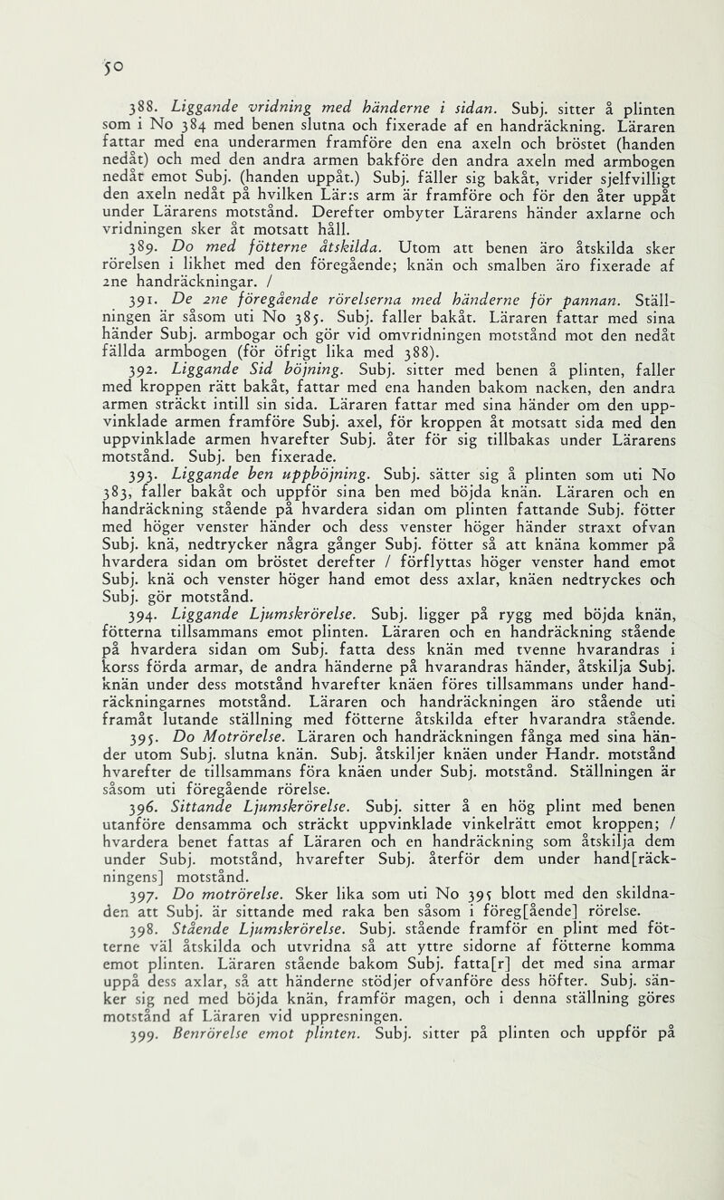 388. Liggande vridning med händerne i sidan. Subj. sitter å plinten som i No 384 med benen slutna och fixerade af en handräckning. Läraren fattar med ena underarmen framföre den ena axeln och bröstet (handen nedåt) och med den andra armen bakföre den andra axeln med armbogen nedåt emot Subj. (handen uppåt.) Subj. fäller sig bakåt, vrider sjelfvilligt den axeln nedåt på hvilken Lär:s arm är framföre och för den åter uppåt under Lärarens motstånd. Derefter ombyter Lärarens händer axlarne och vridningen sker åt motsatt håll. 389. Do med fötterne åtskilda. Utom att benen äro åtskilda sker rörelsen i likhet med den föregående; knän och smalben äro fixerade af 2ne handräckningar. / 391. De 2ne föregående rörelserna med händerne för pannan. Ställ- ningen är såsom uti No 385. Subj. faller bakåt. Läraren fattar med sina händer Subj. armbogar och gör vid omvridningen motstånd mot den nedåt fällda armbogen (för öfrigt lika med 388). 392. Liggande Sid böjning. Subj. sitter med benen å plinten, faller med kroppen rätt bakåt, fattar med ena handen bakom nacken, den andra armen sträckt intill sin sida. Läraren fattar med sina händer om den upp- vinklade armen framföre Subj. axel, för kroppen åt motsatt sida med den uppvinklade armen hvarefter Subj. åter för sig tillbakas under Lärarens motstånd. Subj. ben fixerade. 393. Liggande ben upphöjning. Subj. sätter sig å plinten som uti No 383, faller bakåt och uppför sina ben med böjda knän. Läraren och en handräckning stående på hvardera sidan om plinten fattande Subj. fötter med höger venster händer och dess venster höger händer straxt ofvan Subj. knä, nedtrycker några gånger Subj. fötter så att knäna kommer på hvardera sidan om bröstet derefter / förflyttas höger venster hand emot Subj. knä och venster höger hand emot dess axlar, knäen nedtryckes och Subj. gör motstånd. 394. Liggande Ljumskrörelse. Subj. ligger på rygg med böjda knän, fötterna tillsammans emot plinten. Läraren och en handräckning stående på hvardera sidan om Subj. fatta dess knän med tvenne hvarandras i korss förda armar, de andra händerne på hvarandras händer, åtskilja Subj. knän under dess motstånd hvarefter knäen föres tillsammans under hand- räckningarnes motstånd. Läraren och handräckningen äro stående uti framåt lutande ställning med fötterne åtskilda efter hvarandra stående. 395. Do Motrörelse. Läraren och handräckningen fånga med sina hän- der utom Subj. slutna knän. Subj. åtskiljer knäen under Handr. motstånd hvarefter de tillsammans föra knäen under Subj. motstånd. Ställningen är såsom uti föregående rörelse. 396. Sittande Ljumskrörelse. Subj. sitter å en hög plint med benen utanföre densamma och sträckt uppvinklade vinkelrätt emot kroppen; / hvardera benet fattas af Läraren och en handräckning som åtskilja dem under Subj. motstånd, hvarefter Subj. återför dem under hand[räck- ningens] motstånd. 397. Do motrörelse. Sker lika som uti No 39s blott med den skildna- den att Subj. är sittande med raka ben såsom i föreg[ående] rörelse. 398. Stående Ljumskrörelse. Subj. stående framför en plint med föt- terne väl åtskilda och utvridna så att yttre sidorne af fötterne komma emot plinten. Läraren stående bakom Subj. fatta[r] det med sina armar uppå dess axlar, så att händerne stödjer ofvanföre dess höfter. Subj. sän- ker sig ned med böjda knän, framför magen, och i denna ställning göres motstånd af Läraren vid uppresningen. 399. Benrörelse emot plinten. Subj. sitter på plinten och uppför på
