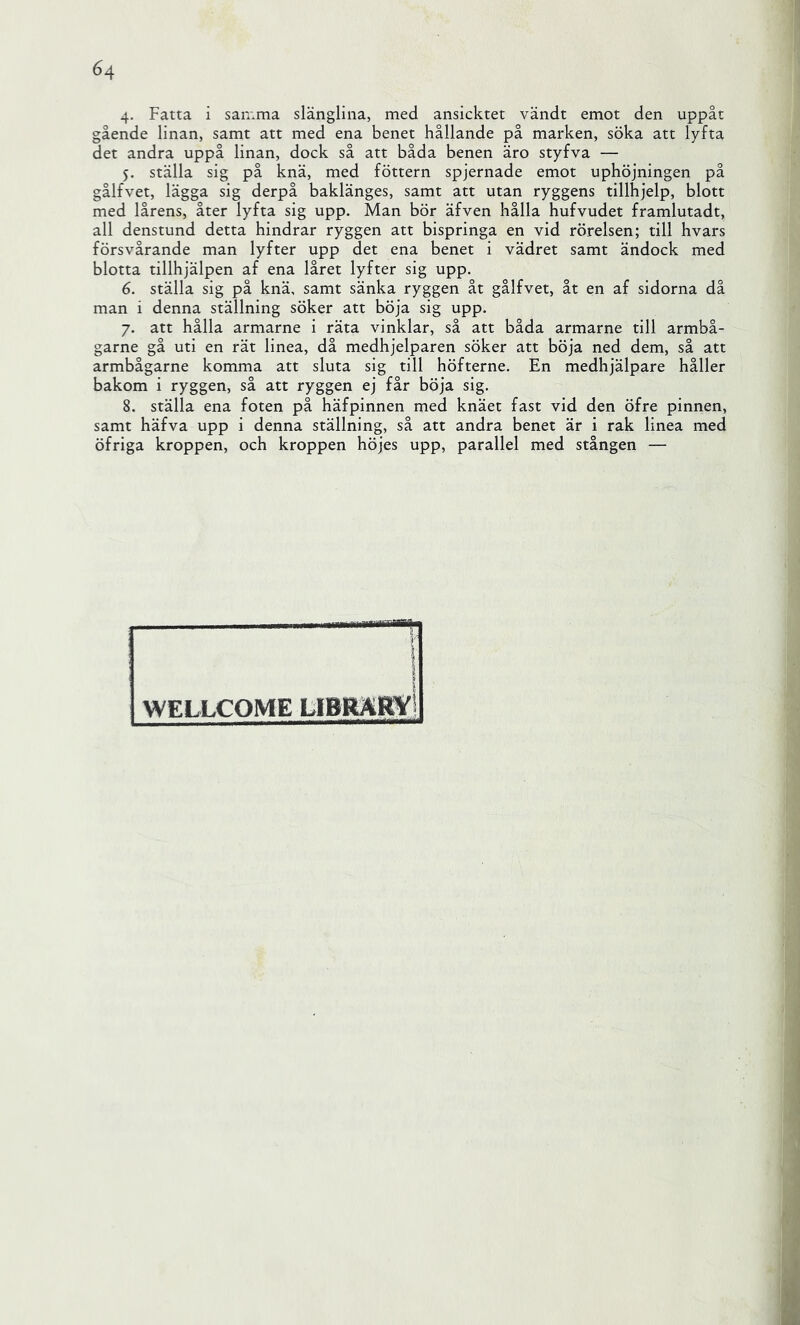 4- Fatta i samma slänglina, med ansicktet vändt emot den uppåt gående linan, samt att med ena benet hållande på marken, söka att lyfta det andra uppå linan, dock så att båda benen äro styfva — 5. ställa sig på knä, med föttern spjernade emot uphöjningen på gålfvet, lägga sig derpå baklänges, samt att utan ryggens tillhjelp, blott med lårens, åter lyfta sig upp. Man bör äfven hålla hufvudet framlutadt, all denstund detta hindrar ryggen att bispringa en vid rörelsen; till hvars försvårande man lyfter upp det ena benet i vädret samt ändock med blotta tillhjälpen af ena låret lyfter sig upp. 6. ställa sig på knä, samt sänka ryggen åt gålfvet, åt en af sidorna då man i denna ställning söker att böja sig upp. 7. att hålla armarne i räta vinklar, så att båda armarne till armbå- garne gå uti en rät linea, då medhjelparen söker att böja ned dem, så att armbågarne komma att sluta sig till höfterne. En medhjälpare håller bakom i ryggen, så att ryggen ej får böja sig. 8. ställa ena foten på häfpinnen med knäet fast vid den öfre pinnen, samt häfva upp i denna ställning, så att andra benet är i rak linea med öfriga kroppen, och kroppen höjes upp, parallel med stången — i l WELLCOME LIBRäKY! lÅ