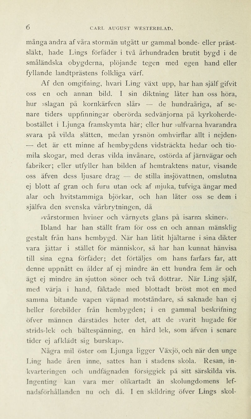 många andra af våra stormän utgått ur gammal bonde- eller präst- släkt, hade Lings förfäder i två århundraden brutit bygd i de småländska obygderna, plöjande tegen med egen hand eller fyllande landtprästens folkliga värf. Af den omgifning, hvari Ling växt upp, har han själf gifvit oss en och annan bild. I sin diktning låter han oss höra, hur »slagan på kornkärfven slår» — de hundraåriga, af se- nare tiders uppfinningar oberörda sedvänjorna på kyrkoherde- bostället i Ljunga framskymta här; eller hur »ulfvarna hvarandra svara på vilda slätten, medan yrsnön omhvirflar allt i nejden» — det är ett minne af hembygdens vidsträckta hedar och tio- mila skogar, med deras vilda invånare, ostörda af järnvägar och fabriker; eller utfyller han bilden af hemtraktens natur, visande oss äfven dess ljusare drag — de stilla insjövattnen, omslutna ej blott af gran och furu utan ock af mjuka, tufviga ängar med alar och hvitstammiga björkar, och han låter oss se dem i själfva den svenska vårbrytningen, då »vårstormen hviner och vårnyets glans på isarna skiner». Ibland har han ställt fram för oss en och annan mänsklig gestalt från hans hembygd. När han låtit hjältarne i sina dikter vara jättar i stället för människor, så har han kunnat hänvisa till sina egna förfäder; det förtäljes om hans farfars far, att denne uppnått en ålder af ej mindre än ett hundra fem år och ägt ej mindre än sjutton söner och två döttrar. När Ling själf, med värja i hand, fäktade med blottadt bröst mot en med samma bitande vapen väpnad motståndare, så saknade han ej heller förebilder från hembygden; i en gammal beskrifning öfver männen därstädes heter det, att de »varit hugade för strids-lek och bältespänning, en hård lek, som äfven i senare tider ej afklädt sig burskap». Några mil öster om Ljunga ligger Växjö, och när den unge Ling hade åren inne, sattes han i stadens skola. Resan, in- kvarteringen och undfägnaden försiggick på sitt särskilda vis. Ingenting kan vara mer olikartadt än skolungdomens lef- nadsförhållanden nu och dä. I en skildring öfver Lings skol-