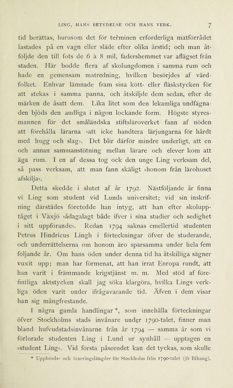 tid berättas, hurusom det för terminen erforderliga matförrådet lastades på en vagn eller släde efter olika årstid; och man åt- följde den till fots de 6 å 8 mil, fadershemmet var aflägset från staden. Här bodde flera af skolungdomen i samma rum och hade en gemensam matredning, hvilken besörjdes af värd- folket. Enhvar lämnade fram sina kött- eller fläskstycken för att stekas i samma panna, och åtskiljde dem sedan, efter de märken de åsatt dem. Lika litet som den lekamliga undfägna- den bjöds den andliga i någon lockande form. Högste styres- mannen för det småländska stiftsläroverket fann af nöden att förehålla lärarna »att icke handtera lärjungarna för hårdt med hugg och slag». Det blir därför mindre underligt, att en och annan sammanstötning mellan lärare och elever kom att äga rum. I en af dessa tog ock den unge Ling verksam del, så pass verksam, att man fann skäligt »honom från lärohuset afskilja». Detta skedde i slutet af år 1792. Nästföljande år finna vi Ling som student vid Lunds universitet; vid sin inskrif- ning därstädes företedde han intyg, att han efter skolupp- tåget i Växjö »ådagalagt både ifver i sina studier och sedighet i sitt uppförande». Redan 1794 saknas emellertid studenten Petrus Hindricus Lingh i förteckningar öfver de studerande, ocfi underrättelserna om honom äro sparsamma under hela fem följande år. Om hans öden under denna tid ha åtskilliga sägner vuxit upp; man har förmenat, att han irrat Enropa rundt, att han varit i främmande krigstjänst m. m. Med stöd af före- fintliga aktstycken skall jag söka klargöra, hvilka Lings verk- liga öden varit under ifrågavarande tid. Äfven i dem visar han sig mångfrestande. I några gamla handlingar *, som innehålla förteckningar öfver Stockholms stads invånare und^r 1790-talet, finner man bland hufvudstadsinvånarne från år 1794 — samma år som vi förlorade studenten Ling i Lund ur synhåll — upptagen en »student Ling». Vid första påseendet kan det tyckas, som skulle * Uppbörds- och tcxeringslängder för Stockholm från 1790-talet (jfr Bihang).