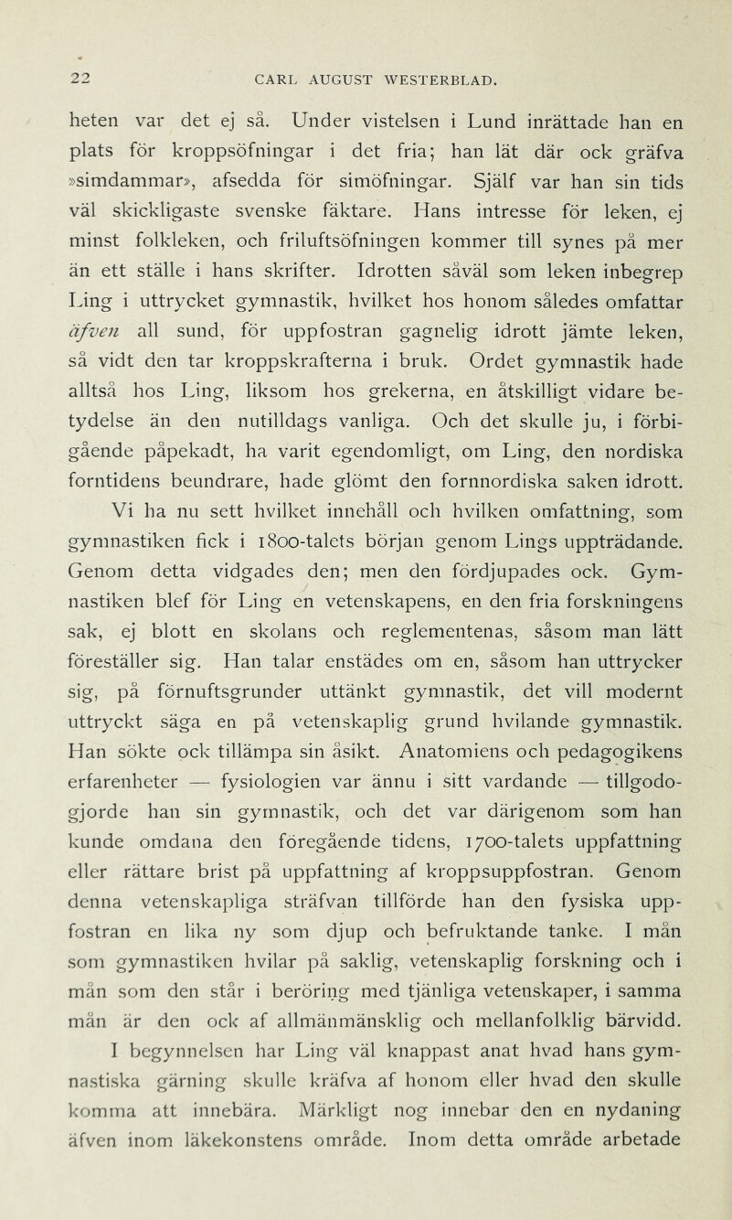 heten var det ej så. Under vistelsen i Lund inrättade han en plats för kroppsöfningar i det fria; han lät där ock gräfva »simdammar?-, afsedda för simöfningar. Själf var han sin tids väl skickligaste svenske fäktare. Hans intresse för leken, ej minst folkleken, och friluftsöfningen kommer till synes pä mer än ett ställe i hans skrifter. Idrotten såväl som leken inbegrep Ling i uttrycket gymnastik, hvilket hos honom således omfattar äfven all sund, för uppfostran gagnelig idrott jämte leken, så vidt den tar kroppskrafterna i bruk. Ordet gymnastik hade alltså hos Ling, liksom hos grekerna, en åtskilligt vidare be- tydelse än den nutilldags vanliga. Och det skulle ju, i förbi- gående påpekadt, ha varit egendomligt, om Ling, den nordiska forntidens beundrare, hade glömt den fornnordiska saken idrott. Vi ha nu sett hvilket innehåll och hvilken omfattning, som gymnastiken fick i i8oo-talets början genom Lings uppträdande. Genom detta vidgades den; men den fördjupades ock. Gym- nastiken blef för Ling en vetenskapens, en den fria forskningens sak, ej blott en skolans och reglementenas, såsom man lätt föreställer sig. Han talar enstädes om en, såsom han uttrycker sig, på förnuftsgrunder uttänkt gymnastik, det vill modernt uttryckt säga en på vetenskaplig grund hvilande gymnastik. Han sökte ock tillämpa sin åsikt. Anatomiens och pedagogikens erfarenheter — fysiologien var ännu i sitt vardande — tillgodo- gjorde han sin gymnastik, och det var därigenom som han kunde omdana den föregående tidens, 1700-talets uppfattning eller rättare brist på uppfattning af kroppsuppfostran. Genom denna vetenskapliga sträfvan tillförde han den fysiska upp- fostran en lika ny som djup och befruktande tanke. I män som gymnastiken hvilar pä saklig, vetenskaplig forskning och i mån som den står i beröring med tjänliga vetenskaper, i samma män är den ock af allmänmänsklig och mellanfolklig bärvidd. I begynnelsen har Ling väl knappast anat hvad hans gym- nastiska gärning skulle kräfva af honom eller hvad den skulle komma att innebära. Märkligt nog innebar den en nydaning äfven inom läkekonstens område. Inom detta område arbetade