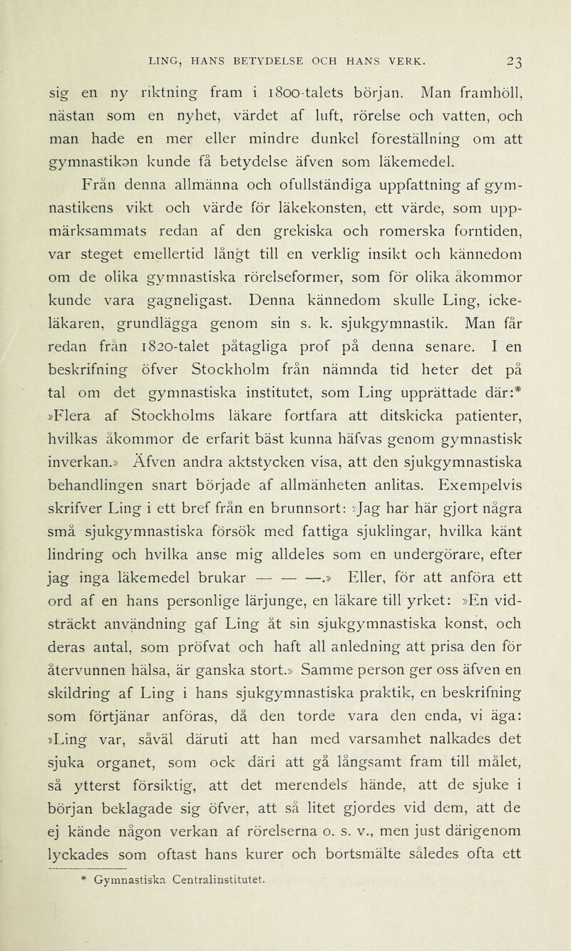 sig en ny riktning fram i i8oo-talets början. Man framhöll, nästan som en nyhet, värdet af luft, rörelse och vatten, och man hade en mer eller mindre dunkel föreställning om att gymnastikon kunde få betydelse äfven som läkemedel. Från denna allmänna och ofullständiga uppfattning af gym- nastikens vikt och värde för läkekonsten, ett värde, som upp- märksammats redan af den grekiska och romerska forntiden, var steget emellertid långt till en verklig insikt och kännedom om de olika gymnastiska rörelseformer, som för olika åkommor kunde vara gagneligast. Denna kännedom skulle Ling, icke- läkaren, grundlägga genom sin s. k. sjukgymnastik. Man får redan från 1820-talet påtagliga prof på denna senare. I en beskrifning öfver Stockholm från nämnda tid heter det på tal om det gymnastiska institutet, som Ling upprättade där:* »Flera af Stockholms läkare fortfara att ditskicka patienter, hvilkas åkommor de erfarit bäst kunna häfvas genom gymnastisk inverkan.» Äfven andra aktstycken visa, att den sjukgymnastiska behandlingen snart började af allmänheten anlitas. Exempelvis skrifver Ling i ett bref från en brunnsort; >;Jag har här gjort några små sjukgymnastiska försök med fattiga sjuklingar, hvilka känt lindring och hvilka anse mig alldeles som en undergörare, efter jag inga läkemedel brukar — .» Eller, för att anföra ett ord af en hans personlige lärjunge, en läkare till yrket: »En vid- sträckt användning gaf Ling ät sin sjukgymnastiska konst, och deras antal, som pröfvat och haft all anledning att prisa den för återvunnen hälsa, är ganska stort.» Samme person ger oss äfven en skildring af Ling i hans sjukgymnastiska praktik, en beskrifning som förtjänar anföras, då den torde vara den enda, vi äga: »Ling var, såväl däruti att han med varsamhet nalkades det sjuka organet, som ock däri att gå långsamt fram till målet, sä ytterst försiktig, att det merendels hände, att de sjuke i början beklagade sig öfver, att så litet gjordes vid dem, att de ej kände någon verkan af rörelserna o. s. v., men just därigenom lyckades som oftast hans kurer och bortsmälte således ofta ett Gymnastiska Centralinstitutet.