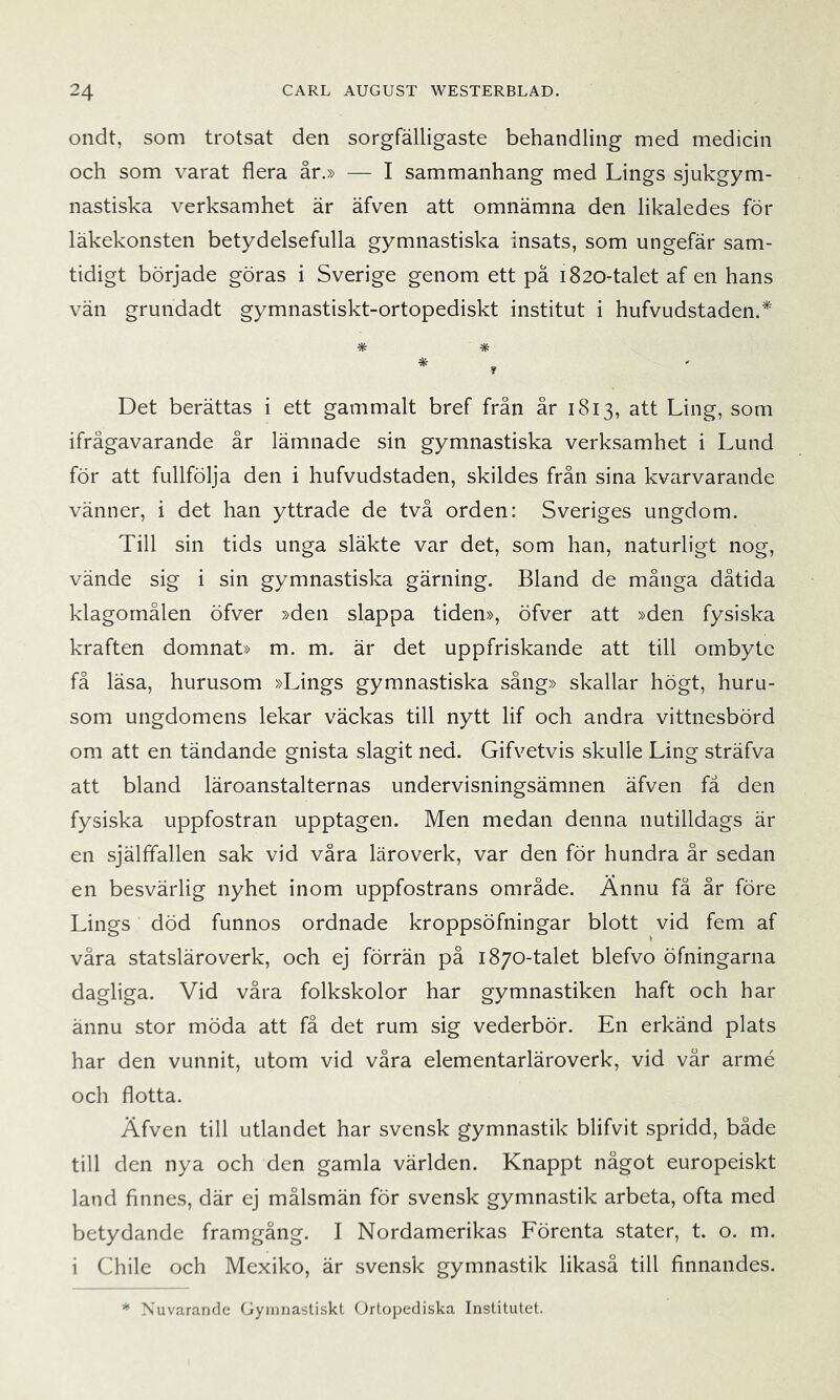 ondt, som trotsat den sorgfälligaste behandling med medicin och som varat flera år.» — I sammanhang med Lings sjukgym- nastiska verksamhet är äfven att omnämna den likaledes för läkekonsten betydelsefulla gymnastiska insats, som ungefär sam- tidigt började göras i Sverige genom ett pä 1820-talet af en hans vän grundadt gymnastiskt-ortopediskt institut i hufvudstaden.* * * Det berättas i ett gammalt bref från år 1813, att Ling, som ifrågavarande år lämnade sin gymnastiska verksamhet i Lund för att fullfölja den i hufvudstaden, skildes från sina kvarvarande vänner, i det han yttrade de två orden: Sveriges ungdom. Till sin tids unga släkte var det, som han, naturligt nog, vände sig i sin gymnastiska gärning. Bland de många dåtida klagomålen öfver »den slappa tiden», öfver att »den fysiska kraften domnat» m. m. är det uppfriskande att till ombyte få läsa, hurusom »Lings gymnastiska sång» skallar högt, huru- som ungdomens lekar väckas till nytt lif och andra vittnesbörd om att en tändande gnista slagit ned. Gifvetvis skulle Ling sträfva att bland läroanstalternas undervisningsämnen äfven fä den fysiska uppfostran upptagen. Men medan denna nutilldags är en själffallen sak vid våra läroverk, var den för hundra år sedan en besvärlig nyhet inom uppfostrans område. Annu fä år före Lings död funnos ordnade kroppsöfningar blott vid fem af våra statsläroverk, och ej förrän på 1870-talet blefvo öfningarna dagliga. Vid våra folkskolor har gymnastiken haft och har ännu stor möda att få det rum sig vederbör. En erkänd plats har den vunnit, utom vid våra elementarläroverk, vid vår armé och flotta. Äfven till utlandet har svensk gymnastik blifvit spridd, både till den nya och den gamla världen. Knappt något europeiskt land finnes, där ej målsmän för svensk gymnastik arbeta, ofta med betydande framgång. I Nordamerikas Förenta stater, t. o. m. i Chile och Mexiko, är svensk gymnastik likaså till finnandes. * Nuvarande Gymnastiskt Grtopediska Institutet.