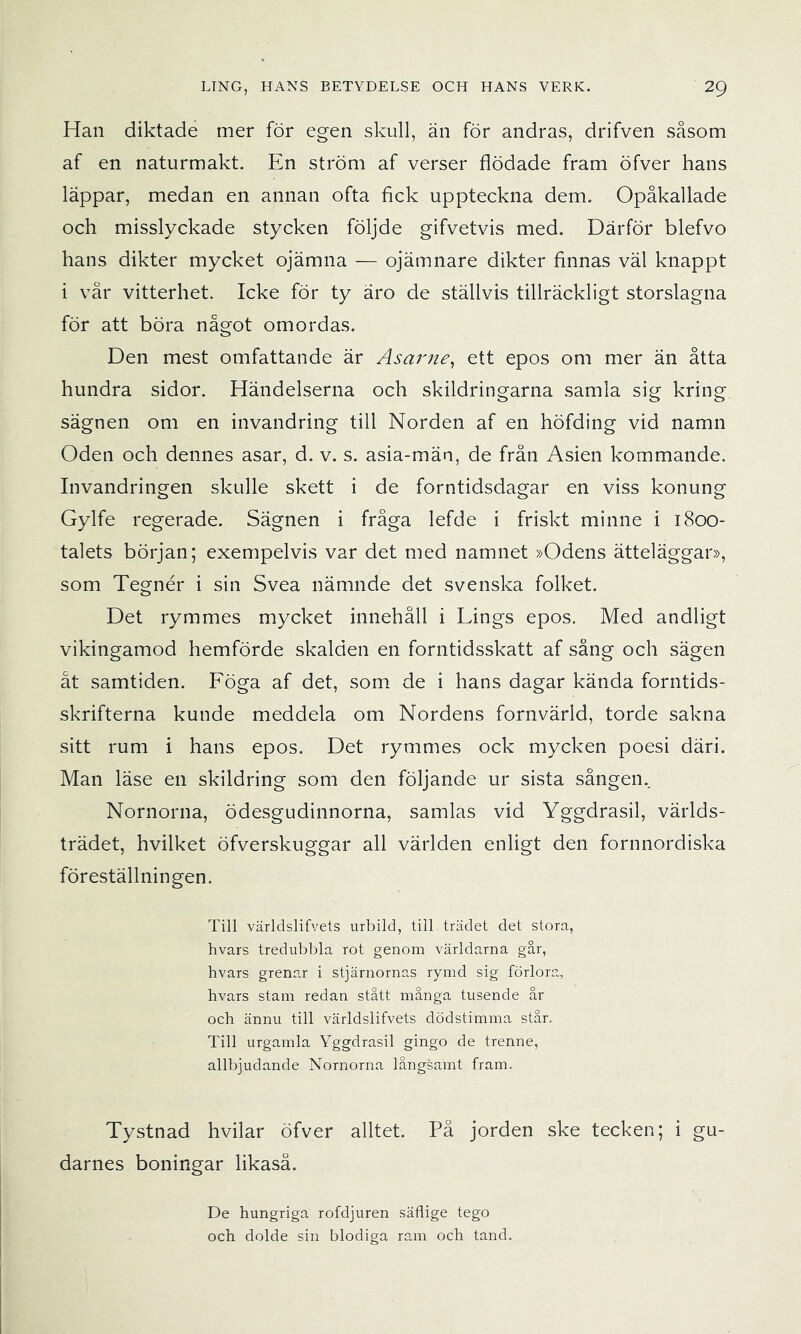 Han diktade mer för egen skull, än för andras, drifven såsom af en naturmakt. En ström af verser flödade fram öfver hans läppar, medan en annan ofta fick uppteckna dem. Opåkallade och misslyckade stycken följde gifvetvis med. Därför blefvo hans dikter mycket ojämna — ojämnare dikter finnas väl knappt i vår vitterhet. Icke för ty äro de ställvis tillräckligt storslagna för att böra något omordas. Den mest omfattande är Asarne^ ett epos om mer än åtta hundra sidor. Händelserna och skildringarna samla sig kring sägnen om en invandring till Norden af en höfding vid namn Oden och dennes asar, d. v. s. asia-män, de från Asien kommande. Invandringen skulle skett i de forntidsdagar en viss konung Gylfe regerade. Sägnen i fråga lefde i friskt minne i 1800- talets början; exempelvis var det med namnet »Odens ätteläggar», som Tegnér i sin Svea nämnde det svenska folket. Det rymmes mycket innehåll i Lings epos. Med andligt vikingamod hemförde skalden en forntidsskatt af sång och sägen åt samtiden. Föga af det, som de i hans dagar kända forntids- skrifterna kunde meddela om Nordens fornvärld, torde sakna sitt rum i hans epos. Det rymmes ock mycken poesi däri. Man läse en skildring som den följande ur sista sången.. Nornorna, ödesgudinnorna, samlas vid Yggdrasil, världs- trädet, hvilket öfverskuggar all världen enligt den fornnordiska föreställningen. Till världslifvets urbild, till trädet det stora, hvars tredubbla rot genom världarna går, hvars grenar i stjärnornas rymd sig förlora, hvars stam redan stått många tusende år och ännu till världslifvets dödstimma står. Till urgamla Yggdrasil gingo de trenne, allbjudande Nornorna långsamt fram. Tystnad hvilar öfver alltet. Pä jorden ske tecken; i gu- darnes boningar likaså. De hungriga rofdjuren säflige tego och dolde sin blodiga ram och tand.