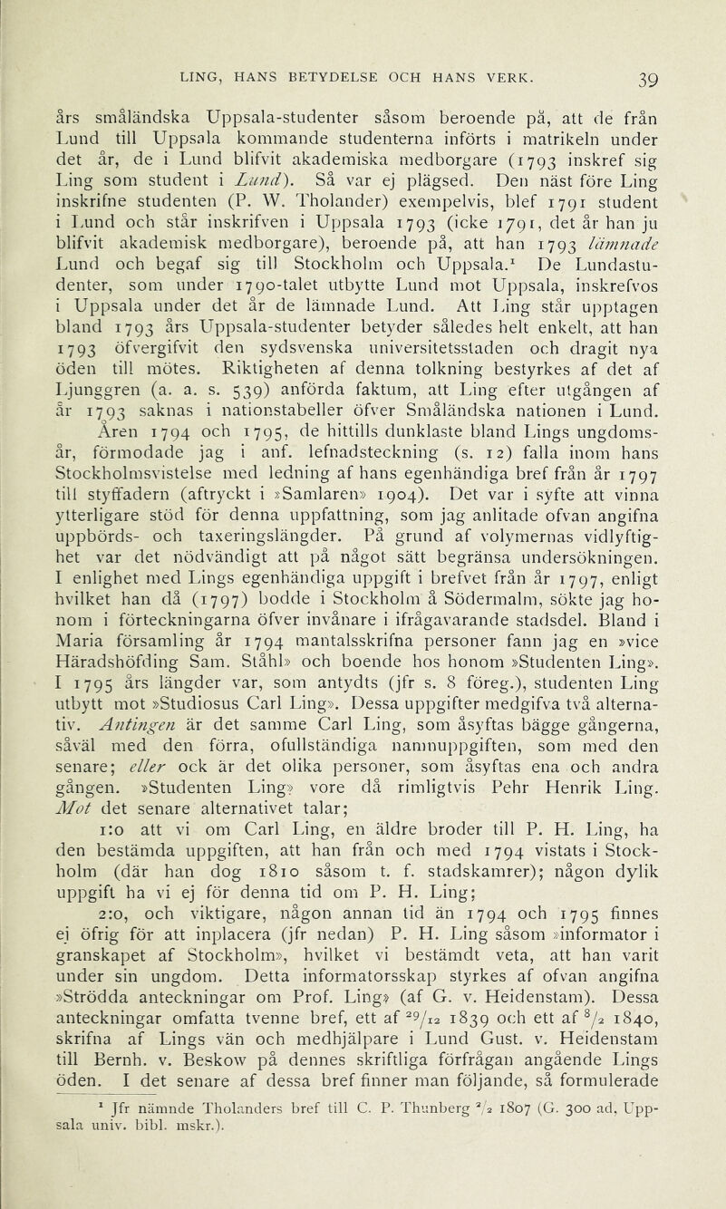 års småländska Uppsala-studenter såsom beroende pä, att de från Lund till Uppsala kommande studenterna införts i matrikeln under det år, de i Lund blifvit akademiska medborgare (1793 inskref sig Ling som student i Lund'). Så var ej plägsed. Den näst före Ling inskrifne studenten (P. W. Tholander) exempelvis, blef 1791 student i lamd och står inskrifven i Uppsala 1793 (icke 1/91, det år han ju blifvit akademisk medborgare), beroende på, att han 1793 Lim7iade Lund och begaf sig till Stockholm och Uppsala.^ De Lundastu- denter, som under 1790-talet utbytte Lund mot Uppsala, inskrefvos i Uppsala under det år de lämnade Lund. Att Ling står upptagen bland 1793 års Uppsala-studenter betyder således helt enkelt, att han 1793 öfvergifvit den sydsvenska universitetsstaden och dragit nya öden till mötes. Riktigheten af denna tolkning bestyrkes af det af Ljunggren (a. a. s. 539) anförda faktum, att Ling efter utgången af är 1793 saknas i nationstabeller öfver Småländska nationen i Lund. Åren 1794 och 1795, de hittills dunklaste bland Lings ungdoms- år, förmodade jag i anf. lefnadsteckning (s. 12) falla inom hans Stockholmsvistelse med ledning af hans egenhändiga bref från år 1797 till styffadern (aftryckt i »Samlaren» 1904). Det var i syfte att vinna ytterligare stöd för denna uppfattning, som jag anlitade ofvan angifna uppbörds- och taxeringslängder. På grund af volymernas vidlyftig- het var det nödvändigt att på något sätt begränsa undersökningen. I enlighet med Lings egenhändiga uppgift i brefvet från år 1797, enligt hvilket han då (1797) bodde i Stockholm å Södermalm, sökte jag ho- nom i förteckningarna öfver invånare i ifrågavarande stadsdel. Bland i Maria församling år 1794 mantalsskrifna personer fann jag en »vice Häradshöfding Sam. Ståhl» och boende hos honom »Studenten Ling». I 1795 års längder var, som antydts (jfr s. 8 föreg.), studenten Ling utbytt mot »Studiosus Carl Ling». Dessa uppgifter medgifva två alterna- tiv. Antingen är det samme Carl Ling, som åsyftas bägge gångerna, såväl med den förra, ofullständiga namnuppgiften, som med den senare; eller ock är det olika personer, som åsyftas ena och andra gången. »Studenten Ling» vore då rimligtvis Pehr Henrik Ling. Mot det senare alternativet talar; 1:0 att vi om Carl Ling, en äldre broder till P. H. Ling, ha den bestämda uppgiften, att han från och med 1794 vistats i Stock- holm (där han dog 1810 såsom t. f. stadskamrer); någon dylik uppgift ha vi ej för denna tid om P. H. Ling; 2:0, och viktigare, någon annan tid än 1794 och 1795 finnes ej öfrig för att inplacera (jfr nedan) P. H. Ling såsom »informator i granskapet af Stockholm», hvilket vi bestämdt veta, att han varit under sin ungdom. Detta informatorsskap styrkes af ofvan angifna »Strödda anteckningar om Prof. Ling» (af G. v. Heidenstam). Dessa anteckningar omfatta tvenne bref, ett af ^9/12 1839 och ett af ^/2 1840, skrifna af Lings vän och medhjälpare i Lund Gust. v. Heidenstam till Bernh. v. Beskow på dennes skriftliga förfrågan angående Lings öden. I det senare af dessa bref finner man följande, så formulerade ^ Jfr nämnde Tholanders bref till C. P. Thunberg G 1807 (G. 300 ad, Upp- sala univ. bibi. inskr.).