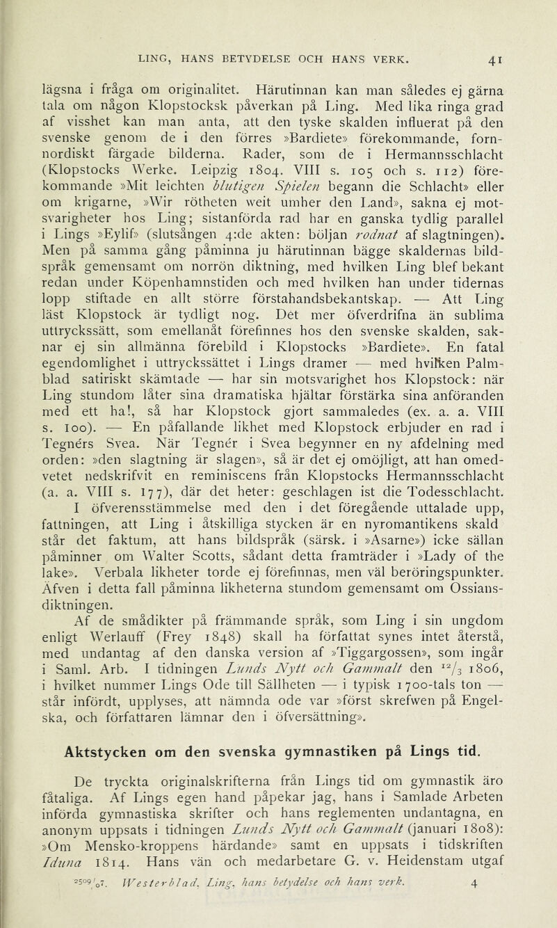 lägsna i fråga om originalitet. Härutinnan kan man således ej gärna tala om någon Klopstocksk påverkan på Ling. Med lika ringa grad af visshet kan man anta, att den tyske skalden influerat på den svenske genom de i den förres »Bardiete» förekommande, forn- nordiskt färgade bilderna. Rader, som de i Hermannsschlacht (Klopstocks Werke. Leipzig 1804. VIII s. 105 och s. 112) före- kommande »Mit leichten blutigen Spielen begann die Schlacht» eller om krigarne, »Wir rötheten weit umher den Land», sakna ej mot- svarigheter hos Ling; sistanförda rad har en ganska tydlig parallel i Lings »Eylif» (slutsången 4:de akten: böljan rodnat af slagtningen). Men på samma gång påminna ju härutinnan bägge skaldernas bild- språk gemensamt om norrön diktning, med hvilken Ling blef bekant redan under Köpenhamnstiden och med hvilken han under tidernas lopp stiftade en allt större förstahandsbekantskap. — Att Ling läst Klopstock är tydligt nog. Det mer öfverdrifna än sublima uttryckssätt, som emellanåt förefinnes hos den svenske skalden, sak- nar ej sin allmänna förebild i Klopstocks »Bardiete». En fatal egendomlighet i uttryckssättet i Lings dramer — med hvilken Palm- blad satiriskt skämtade — har sin motsvarighet hos Klopstock: när Ling stundom låter sina dramatiska hjältar förstärka sina anföranden med ett ha!, så har Klopstock gjort sammaledes (ex. a. a. VIII s. loo). — En påfallande likhet med Klopstock erbjuder en rad i Tegnérs Svea. När Tegnér i Svea begynner en ny afdelning med orden: »den slagtning är slagen», så är det ej omöjligt, att han omed- vetet nedskrifvit en reminiscens från Klopstocks Hermannsschlacht (a. a. VIII s. 177), där det heter: geschlagen ist die Todesschlacht. I öfverensstämmelse med den i det föregående uttalade upp, fattningen, att Ling i åtskilliga stycken är en nyromantikens skald står det faktum, att hans bildspråk (särsk. i »Asarne») icke sällan påminner om Walter Scotts, sådant detta framträder i »Lady of the lake». Verbala likheter torde ej förefinnas, men väl beröringspunkter. Äfven i detta fall påminna likheterna stundom gemensamt om Ossians- diktningen. Af de smådikter på främmande språk, som Ling i sin ungdom enligt Werlauff (Frey 1848) skall ha författat synes intet återstå, med undantag af den danska version af »Tiggargossen», som ingår i Sami. Arb. I tidningen L^inds Nytt och Gammalt den 1806, i hvilket nummer Lings Ode till Sällheten — i typisk 1700-tals ton — står infördt, upplyses, att nämnda ode var »först skrefvven på Engel- ska, och författaren lämnar den i öfversättning». Aktstycken om den svenska gymnastiken på Lings tid. De tryckta originalskrifterna från Lings tid om gymnastik äro fåtaliga. Af Lings egen hand påpekar jag, hans i Samlade Arbeten införda gymnastiska skrifter och hans reglementen undantagna, en anonym uppsats i tidningen Lunds Nytt och Gammalt 1808): »Om Mensko-kroppens härdande» samt en uppsats i tidskriften Idtina 1814. Hans vän och medarbetare G. v. Heidenstam utgaf \V ester bl ad. Ling. hans betydelse och ha7ts verh. 4