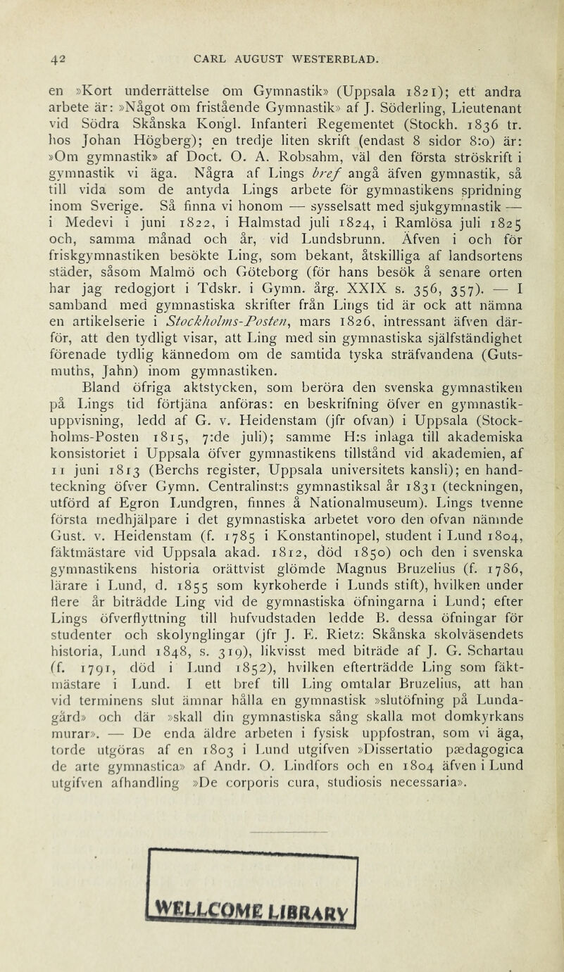 en »Kort underrättelse om Gymnastik» (Uppsala 1821); ett andra arbete är: »Något om fristående Gymnastik» af J. Söderling, Lieutenant vid Södra Skånska Kongl. Infanteri Regementet (Stockh. 1836 tr. hos Johan Högberg); en tredje liten skrift (endast 8 sidor 8:0) är: »Om gymnastik» af Doct. O. A. Robsahm, väl den första ströskrift i gymnastik vi äga. Några af Lings bref angå äfven gymnastik, så till vida som de antyda Lings arbete för gymnastikens spridning inom Sverige. Så finna vi honom — sysselsatt med sjukgymnastik — i Medevi i juni 1822, i Halmstad juli 1824, i Ramlösa juli 1825 och, samma månad och år, vid Lundsbrunn. Äfven i och för friskgymnastiken besökte Ling, som bekant, åtskilliga af landsortens städer, såsom Malmö och Göteborg (för hans besök å senare orten har jag redogjort i Tdskr. i Gymn. årg. XXIX s. 356, 357). — I samband med gymnastiska skrifter från Lings tid är ock att nämna en artikelserie i Stockholms-Posten^ mars 1826, intressant äfven där- för, att den tydligt visar, att Ling med sin gymnastiska själfständighet förenade tydlig kännedom om de samtida tyska sträfvandena (Guts- muths, Jahn) inom gymnastiken. Bland öfriga aktstycken, som beröra den svenska gymnastiken på längs tid förtjäna anföras: en beskrifning öfver en gymnastik- uppvisning, ledd af G. v. Heidenstam (jfr ofvan) i Uppsala (Stock- holms-Posten 1815, 7:de juli); samme H:s inlaga till akademiska konsistoriet i Uppsala öfver gymnastikens tillstånd vid akademien, af II juni 1813 (Berchs register, Uppsala universitets kansli); en hand- teckning öfver Gymn. Centralinst:s gymnastiksal år 1831 (teckningen, utförd af Egron Imndgren, finnes å Nationalmuseum). Lings tvenne första medhjälpare i det gymnastiska arbetet voro den ofvan nämnde Gust. V. Heidenstam (f. 1785 i Konstantinopel, student i Imnd 1804, fäktmästare vid Uppsala akad. 1812, död 1850) och den i svenska gymnastikens historia orättvist glömde Magnus Bruzelius (f. 1786, lärare i Lund, d. 1855 som kyrkoherde i Lunds stift), hvilken under flere år biträdde Ling vid de gymnastiska öfningarna i Lund; efter Lings öfverflyttning till hufvudstaden ledde B. dessa öfningar för studenter och skolynglingar (jfr J. E. Rietz: Skånska skolväsendets historia, Lund 1848, s. 319), likvisst med biträde af J. G. Schartau (f. 1791, död i Lund 1852), hvilken efterträdde Ling som fäkt- mästare i Lund. I ett bref till Ling omtalar Bruzelius, att han vid terminens slut ämnar hålla en gymnastisk »slutöfning på Lunda- gärd» och där »skall din gymnastiska sång skalla mot domkyrkans murar». — De enda äldre arbeten i fysisk uppfostran, som vi äga, torde utgöras af en 1803 i Lund utgifven »Dissertatio psedagogica de arte gymnastica» af Andr. O, Lindfors och en 1804 äfven i Lund utgifven afhandling »De corporis cura, studiosis necessaria». jVEaCOME LIBPadv