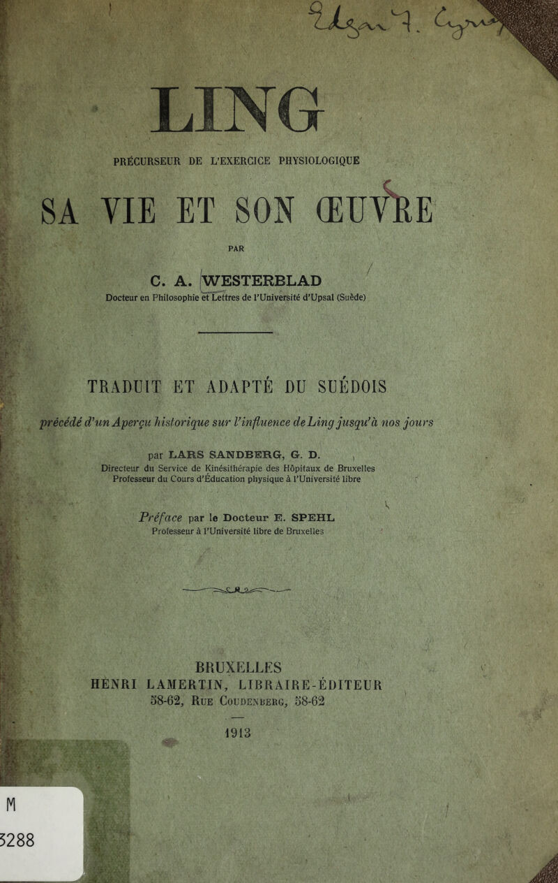 PRÉCURSEUR DE L’EXERCIGE PHYSIOLOGIQUE 8A VIE ET SON ŒUV^E PAR c. A. Westerblad Docteur en Philosophie et Lettres de l’Université d’Upsal (Suède) TRADUIT ET ADAPTE DU SUEDOIS 'précédé d'^tm Aperçu historique sur Vinfluence deLingjusqu^à nos jours par L.ARS SANDBERG, G. D/ , Directeur du Service de Kinésithérapie des Hôpitaux de Bruxelles Professeur du Cours d’Éducation physique à l’Université libre r Préface par le Docteur E. SPEHL Professeur à l’Université libre de Bruxelles BRUXELLES HENRI LAMERTIN, LIBRAIRE-ÉDITEUR 58-62, Rue Coudenberg, 58-62 1913 5288