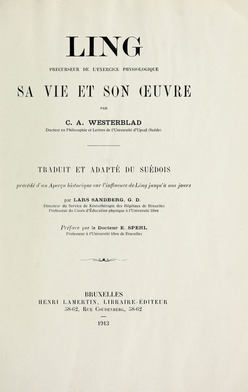 PRÉCURSEUR DE L’EXERCICE PHYSIOLOGIQUE SA VIE Eï SON ŒUVRE PAR C. A. WESTERBLAD Docteur en Philosophie et Lettres de l’Université d’Upsal (Suède) TRADUIT ET ADAPTÉ DU SUÉDOIS précédé d'an Aperça historique sur l’inflnence deLing jusqu'à nos jours par LARS SANDBERG, G. D. Directeur du Service de Kinésithérapie des Hôpitaux de Bruxelles Professeur du Cours d’Éducation physique à l’Université libre Préface par !e Docteur E. SPEHL Professeur à l’Université libre de Bruxelles BRUXELLES HENRI LAMERÏIN, LIBRAIRE-ÉDITEUR o8-62, PtUE COUDENBERG, 58-62 1913