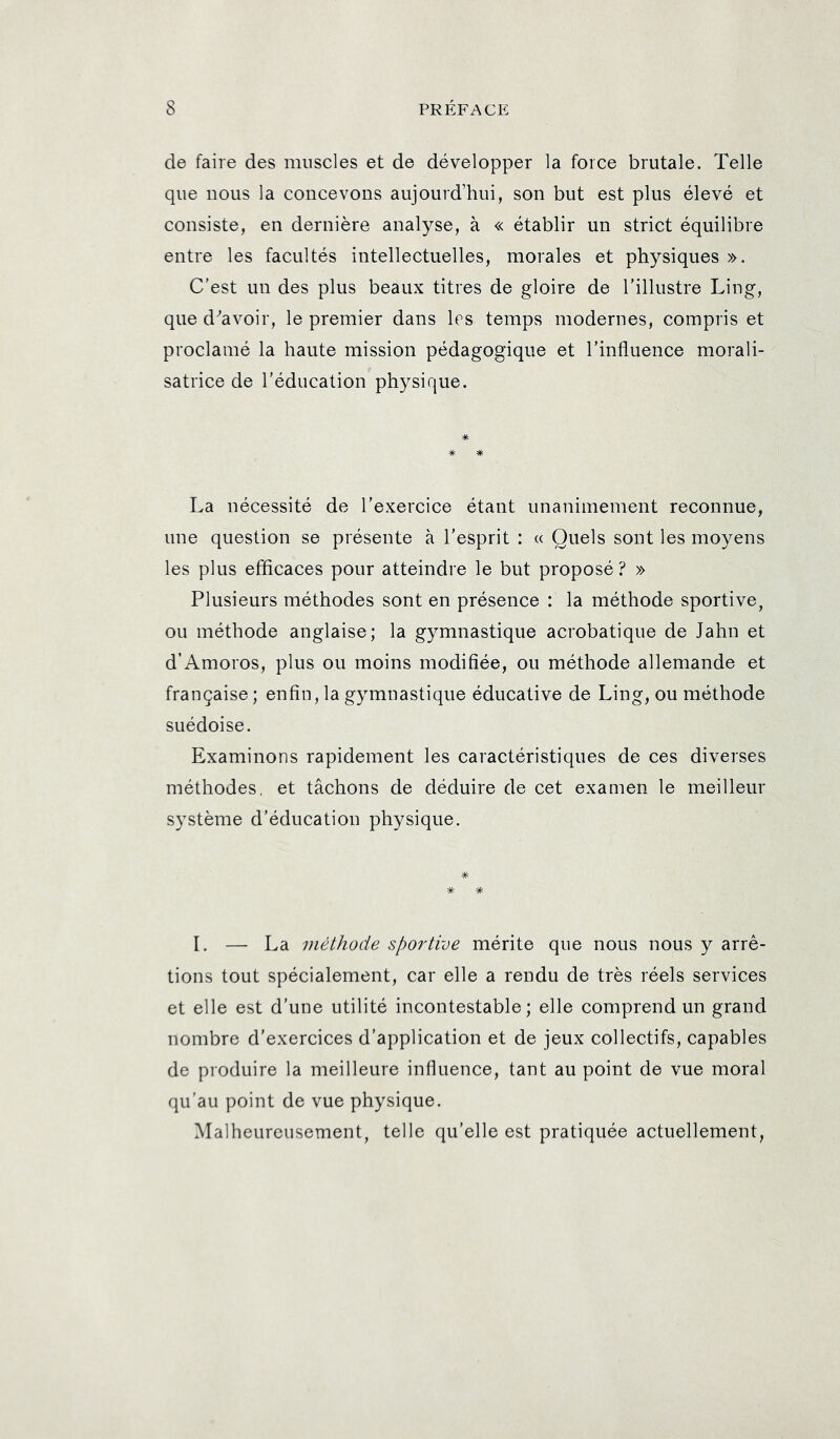 de faire des muscles et de développer la force brutale. Telle que nous la concevons aujourd’hui, son but est plus élevé et consiste, en dernière analyse, à « établir un strict équilibre entre les facultés intellectuelles, morales et physiques ». C’est un des plus beaux titres de gloire de l’illustre Ling, que d^avoir, le premier dans les temps modernes, compris et proclamé la haute mission pédagogique et l’influence morali- satrice de l’éducation physique. * * La nécessité de l’exercice étant unanimement reconnue, une question se présente à l’esprit : « Quels sont les moyens les plus efficaces pour atteindre le but proposé? » Plusieurs méthodes sont en présence : la méthode sportive, ou méthode anglaise; la gymnastique acrobatique de Jahn et d’Amoros, plus ou moins modifiée, ou méthode allemande et française ; enfin, la gymnastique éducative de Ling, ou méthode suédoise. Examinons rapidement les caractéristiques de ces diverses méthodes, et tâchons de déduire de cet examen le meilleur système d’éducation physique. 1. — La méthode sportive mérite que nous nous y arrê- tions tout spécialement, car elle a rendu de très réels services et elle est d’une utilité incontestable; elle comprend un grand nombre d’exercices d’application et de jeux collectifs, capables de produire la meilleure influence, tant au point de vue moral qu’au point de vue physique. Malheureusement, telle qu’elle est pratiquée actuellement,