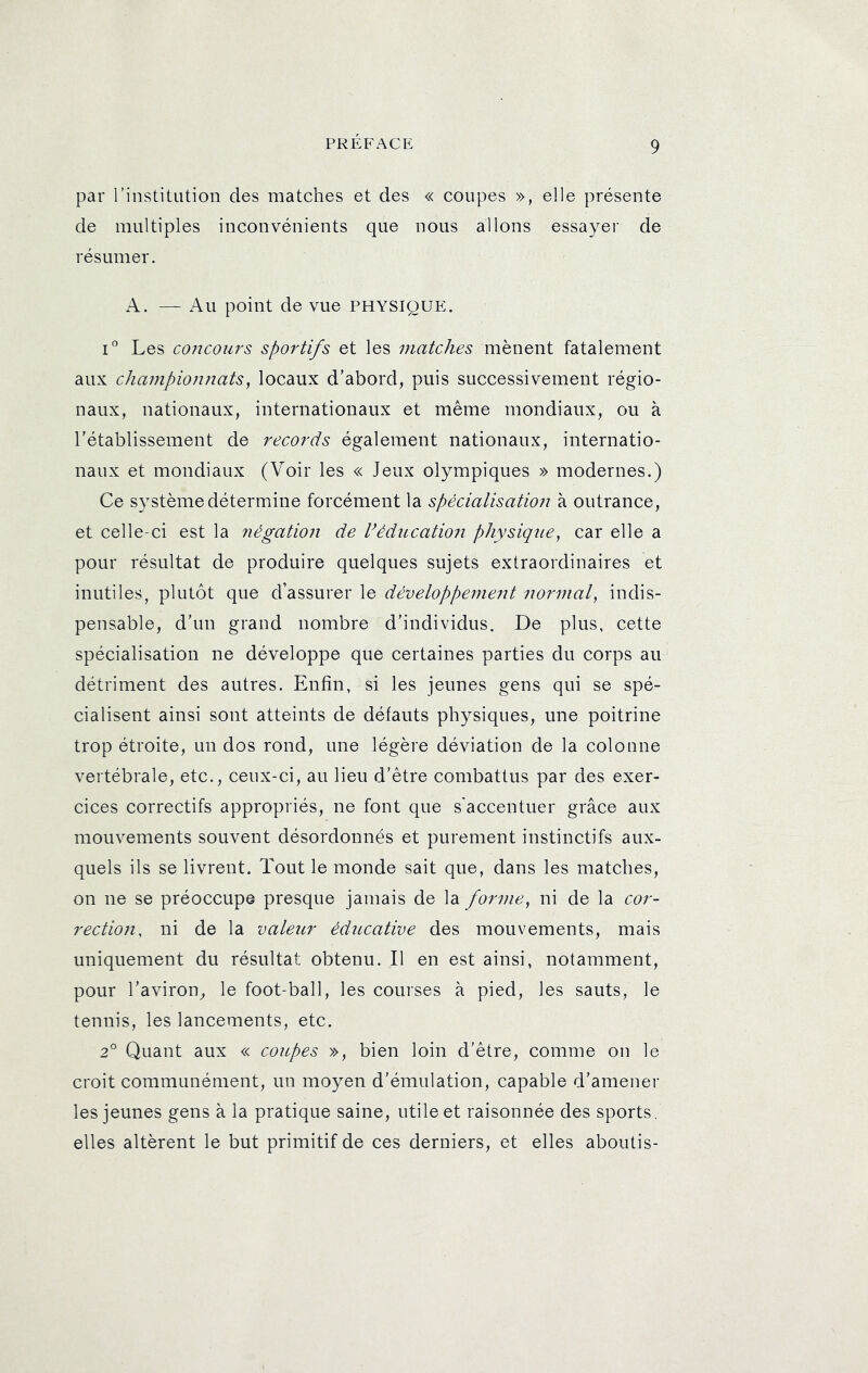 par l'institution des matches et des « coupes », elle présente de multiples inconvénients que nous allons essayer de résumer. A. — Au point de vue physique. 1° Les coitcours sportifs et les matches mènent fatalement aux championnats, locaux d’abord, puis successivement régio- naux, nationaux, internationaux et même mondiaux, ou à rétablissement de records également nationaux, internatio- naux et mondiaux (Voir les « Jeux olympiques » modernes.) Ce système détermine forcément la spécialisation à outrance, et celle-ci est la négation de Védncatioii physique, car elle a pour résultat de produire quelques sujets extraordinaires et inutiles, plutôt que d’assurer le développement normal, indis- pensable, d’un grand nombre d’individus. De plus, cette spécialisation ne développe que certaines parties du corps au détriment des autres. Enfin, si les jeunes gens qui se spé- cialisent ainsi sont atteints de défauts physiques, une poitrine trop étroite, un dos rond, une légère déviation de la colonne vertébrale, etc., ceux-ci, au lieu d’être combattus par des exer- cices correctifs appropriés, ne font que s'accentuer grâce aux mouvements souvent désordonnés et purement instinctifs aux- quels ils se livrent. Tout le monde sait que, dans les matches, on ne se préoccupe presque jamais de la forme, ni de la cor- rection, ni de la valeur éducative des mouvements, mais uniquement du résultat obtenu. Il en est ainsi, notamment, pour l’aviron^ le foot-ball, les courses à pied, les sauts, le tennis, les lancements, etc. 2° Quant aux « coupes », bien loin d’être, comme on le croit communément, un moyen d’émulation, capable d’amener les jeunes gens à la pratique saine, utile et raisonnée des sports, elles altèrent le but primitif de ces derniers, et elles aboutis-