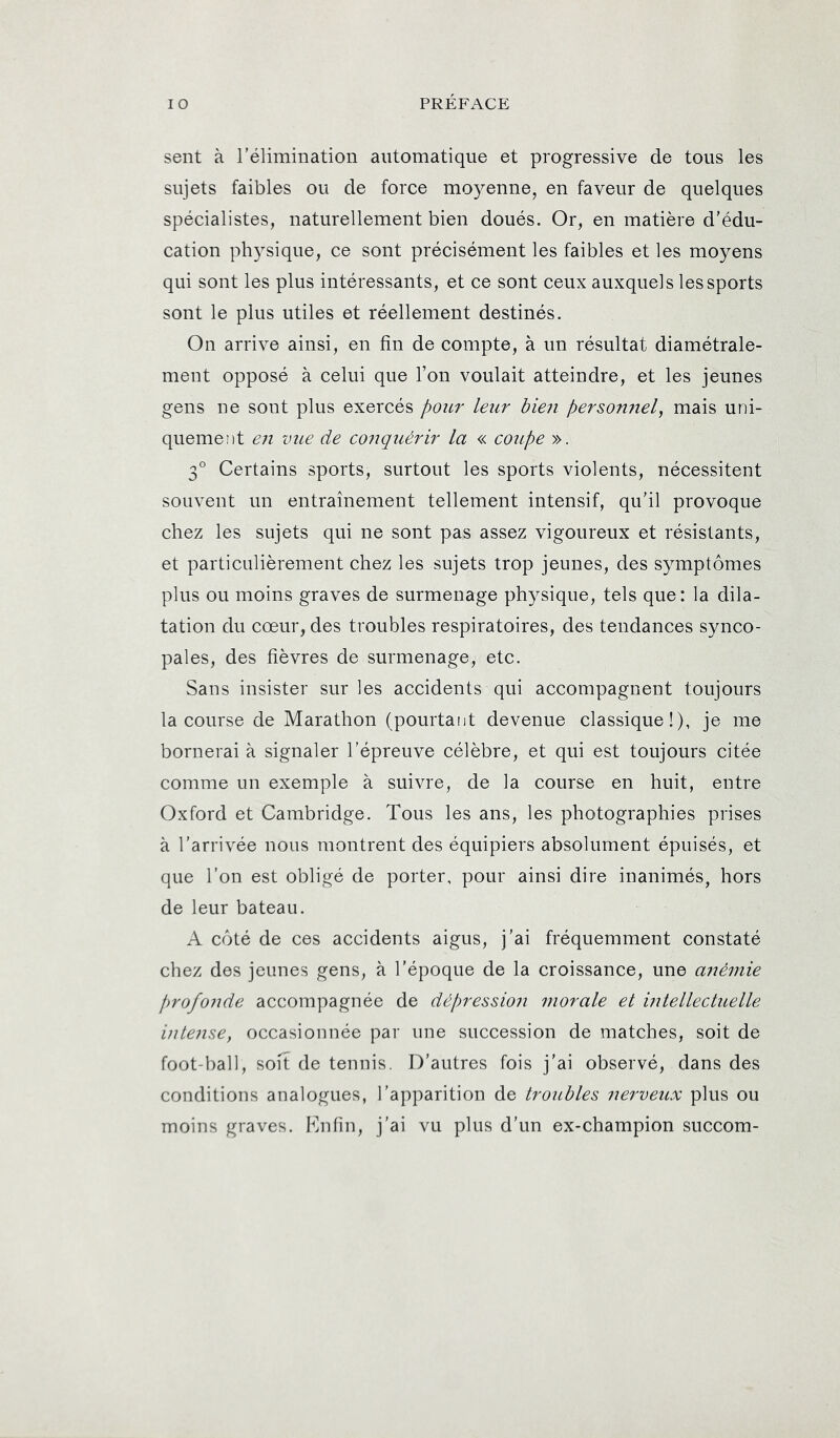 sent à l’élimination automatique et progressive de tous les sujets faibles ou de force moyenne, en faveur de quelques spécialistes, naturellement bien doués. Or, en matière d’édu- cation physique, ce sont précisément les faibles et les moyens qui sont les plus intéressants, et ce sont ceux auxquels les sports sont le plus utiles et réellement destinés. On arrive ainsi, en fin de compte, à un résultat diamétrale- ment opposé à celui que l’on voulait atteindre, et les jeunes gens ne sont plus exercés pour leur bien personnel, mais uni- quement en vue de co7'iquérir la « coupe ». 3° Certains sports, surtout les sports violents, nécessitent souvent un entraînement tellement intensif, qu’il provoque chez les sujets qui ne sont pas assez vigoureux et résistants, et particulièrement chez les sujets trop jeunes, des symptômes plus ou moins graves de surmenage physique, tels que: la dila- tation du cœur, des troubles respiratoires, des tendances synco- pales, des fièvres de surmenage, etc. Sans insister sur les accidents qui accompagnent toujours la course de Marathon (pourtant devenue classique!), je me bornerai à signaler l’épreuve célèbre, et qui est toujours citée comme un exemple à suivre, de la course en huit, entre Oxford et Cambridge. Tous les ans, les photographies prises à l’arrivée nous montrent des équipiers absolument épuisés, et que l’on est obligé de porter, pour ainsi dire inanimés, hors de leur bateau. A côté de ces accidents aigus, j’ai fréquemment constaté chez des jeunes gens, à l’époque de la croissance, une ariéniie f)rofonde accompagnée de dépression morale et intellectuelle intense, occasionnée par une succession de matches, soit de foot-ball, soit de tennis. D’autres fois j’ai observé, dans des conditions analogues, l’apparition de troubles nerveux plus ou moins graves. Fmlin, j’ai vu plus d’un ex-champion succom-