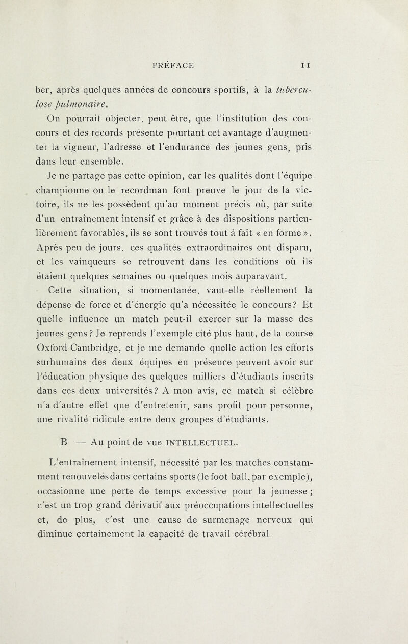 ber, après quelques années de concours sportifs, à la tuherciL- lose pulmonaire, On pourrait objecter, peut être, que l’institution des con- cours et des records présente pourtant cet avantage d’augmen- ter la vigueur, l’adresse et l’endurance des jeunes gens, pris dans leur ensemble. Je ne partage pas cette opinion, car les qualités dont l’équipe championne ou le recordman font preuve le jour de la vic- toire, ils ne les possèdent qu’au moment précis où, par suite d’un entraînement intensif et grâce à des dispositions particu- lièrement favorables, ils se sont trouvés tout à fait « en forme ». Après peu de jours, ces qualités extraordinaires ont disparu, et les vainqueurs se retrouvent dans les conditions où ils étaient quelques semaines ou quelques mois auparavant. Cette situation, si momentanée, vaut-elle réellement la dépense de force et d’énergie qu’a nécessitée le concours? Et quelle influence un match peut-il exercer sur la masse des jeunes gens? Je reprends l’exemple cité plus haut, de la course Oxford Cambridge, et je me demande quelle action les efforts surhumains des deux équipes en présence peuvent avoir sur Eéducation physique des quelques milliers d’étudiants inscrits dans ces deux universités? A mon avis, ce match si célèbre n’a d’autre effet que d’entretenir, sans profit pour personne, une rivalité ridicule entre deux groupes d’étudiants. B — Au point de vue intellectuel. L’entraînement intensif, nécessité parles matches constam- ment renouvelés dans certains sports (le foot bail, par exemple), occasionne une perte de temps excessive pour la jeunesse ; c’est un trop grand dérivatif aux préoccupations intellectuelles et, de plus, c’est une cause de surmenage nerveux qui diminue certainement la capacité de travail cérébral.