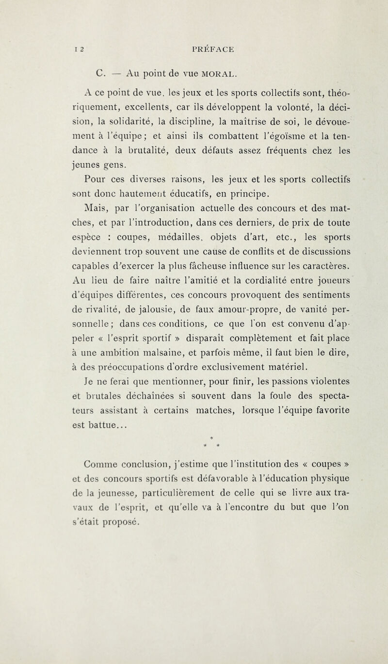 C. — Au point de vue moral. A ce point de vue. les jeux et les sports collectifs sont, théo- riquement, excellents, car ils développent la volonté, la déci- sion, la solidarité, la discipline, la maîtrise de soi, le dévoue- ment à l’équipe; et ainsi ils combattent l’égoïsme et la ten- dance à la brutalité, deux défauts assez fréquents chez les jeunes gens. Pour ces diverses raisons, les jeux et les sports collectifs sont donc hautement éducatifs, en principe. Mais, par l’organisation actuelle des concours et des mat- ches, et par l’introduction, dans ces derniers, de prix de toute espèce : coupes, médailles, objets d’art, etc., les sports deviennent trop souvent une cause de conflits et de discussions capables d^exercer la plus fâcheuse influence sur les caractères. Au lieu de faire naître l’amitîé et la cordialité entre joueurs d’équipes différentes, ces concours provoquent des sentiments de rivalité, de jalousie, de faux amour-propre, de vanité per- sonnelle; dans ces conditions, ce que l'on est convenu d’ap- peler « l’esprit sportif » disparaît complètement et fait place à une ambition malsaine, et parfois même, il faut bien le dire, à des préoccupations d’ordre exclusivement matériel. Je ne ferai que mentionner, pour finir, les passions violentes et brutales déchaînées sî souvent dans la foule des specta- teurs assistant à certains matches, lorsque l’équipe favorite est battue... Comme conclusion, j’estime que l’institution des « coupes » et des concours sportifs est défavorable à l’éducation physique de la jeunesse, particulièrement de celle qui se livre aux tra- vaux de l’esprit, et qu’elle va à l’encontre du but que hon s’était proposé.