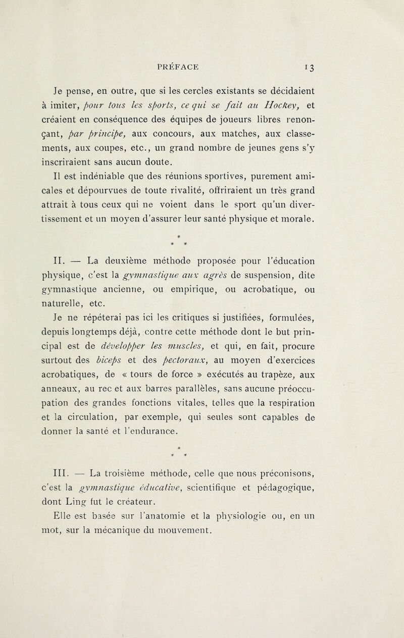 Je pense, en outre, que si les cercles existants se décidaient à imiter, pour tous les sports, ce qui se fait au Hockey, et créaient en conséquence des équipes de joueurs libres renon- çant, par principe, aux concours, aux matches, aux classe- ments, aux coupes, etc., un grand nombre de jeunes gens s'y inscriraient sans aucun doute. Il est indéniable que des réunions sportives, purement ami- cales et dépourvues de toute rivalité, offriraient un très grand attrait à tous ceux qui ne voient dans le sport qu'un diver- tissement et un moyen d'assurer leur santé physique et morale. * * * II. — La deuxième méthode proposée pour l'éducation physique, c'est la gymnastique aux agrès de suspension, dite gymnastique ancienne, ou empirique, ou acrobatique, ou naturelle, etc. Je ne répéterai pas ici les critiques si justifiées, formulées, depuis longtemps déjà, contre cette méthode dont le but prin- cipal est de développer les muscles, et qui, en fait, procure surtout des biceps et des pectoraicx, au moyen d'exercices acrobatiques, de « tours de force » exécutés au trapèze, aux anneaux, au rec et aux barres parallèles, sans aucune préoccu- pation des grandes fonctions vitales, telles que la respiration et la circulation, par exemple, qui seules sont capables de donner la santé et l’endurance. III. — La troisième méthode, celle que nous préconisons, c’est la gymnastique éducative, scientifique et pédagogique, dont Ling fut le créateur. Elle est basée sur l’anatomie et la physiologie ou, en un mot, sur la mécanique du mouvement.