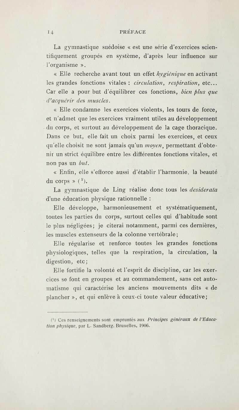 U La gymnastique suédoise « est une série d’exercices scien- tifiquement groupés en système, d’après leur influence sur l’organisme ». « Elle recherche avant tout un effet hygiéîiique en activant les grandes fonctions vitales : circulatmi, respiratmi, etc... Car elle a pour but d’équilibrer ces fonctions, bieii plus que (Vacqiiérir de^ muscles. « Elle condamne les exercices violents, les tours de force, et n’admet que les exercices vraiment utiles au développement du corps, et surtout au développement de la cage thoracique. Dans ce but, elle fait un choix parmi les exercices, et ceux qu’elle choisit ne sont jamais qu’un moyen^ permettant d’obte- nir un strict équilibre entre les différentes fonctions vitales, et non pas un but. « Enfin, elle s’efforce aussi d’établir l’harmonie, la beauté du corps » (^). La gymnastique de Ling réalise donc tous les desiderata d’une éducation physique rationnelle : Elle développe, harmonieusement et systématiquement, toutes les parties du corps, surtout celles qui d’habitude sont le plus négligées; je citerai notamment, parmi ces dernières, les muscles extenseurs de la colonne vertébrale ; Elle régularise et renforce toutes les grandes fonctions physiologiques, telles que la respiration, la circulation, la digestion, etc; Elle fortifie la volonté et l’esprit de discipline, car les exer- cices se font en groupes et au commandement, sans cet auto- matisme qui caractérise les anciens mouvements dits « de plancher », et qui enlève à ceux-ci toute valeur éducative; ^') Ces renseij^nements sont empruntés aux Principes généraux de l’Educa- tion physique, par L. Sandberg, Bruxelles, 1906.
