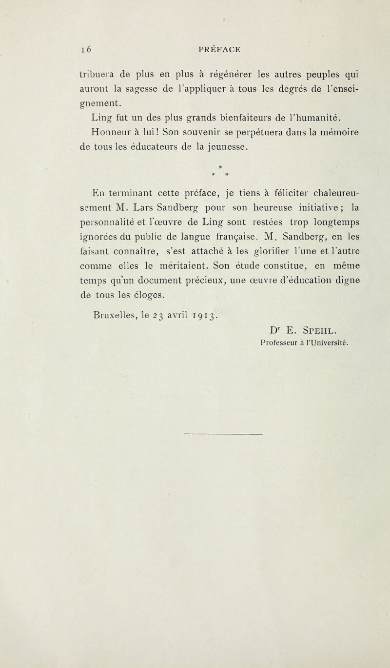 tribiiera de plus en plus à régénérer les autres peuples qui auront la sagesse de l’appliquer à tous les degrés de l’ensei- gnement. Ling fut un des plus grands bienfaiteurs de l'humanité. Honneur à lui ! Son souvenir se perpétuera dans la mémoire de tous les éducateurs de la jeunesse. En terminant cette préface, je tiens à féliciter chaleureu- sement M. Lars Sandberg pour son heureuse initiative; la personnalité et Toeuvre de Ling sont restées trop longtemps ignorées du public de langue française. M. Sandberg, en les faisant connaître, s’est attaché à les glorifier l’une et l’autre comme elles le méritaient. Son étude constitue, en même temps qu’un document précieux, une œuvre d’éducation digne de tous les éloges. Bruxelles, le 23 avril 1913. D E. Spehl. Professeur à TUniversité.