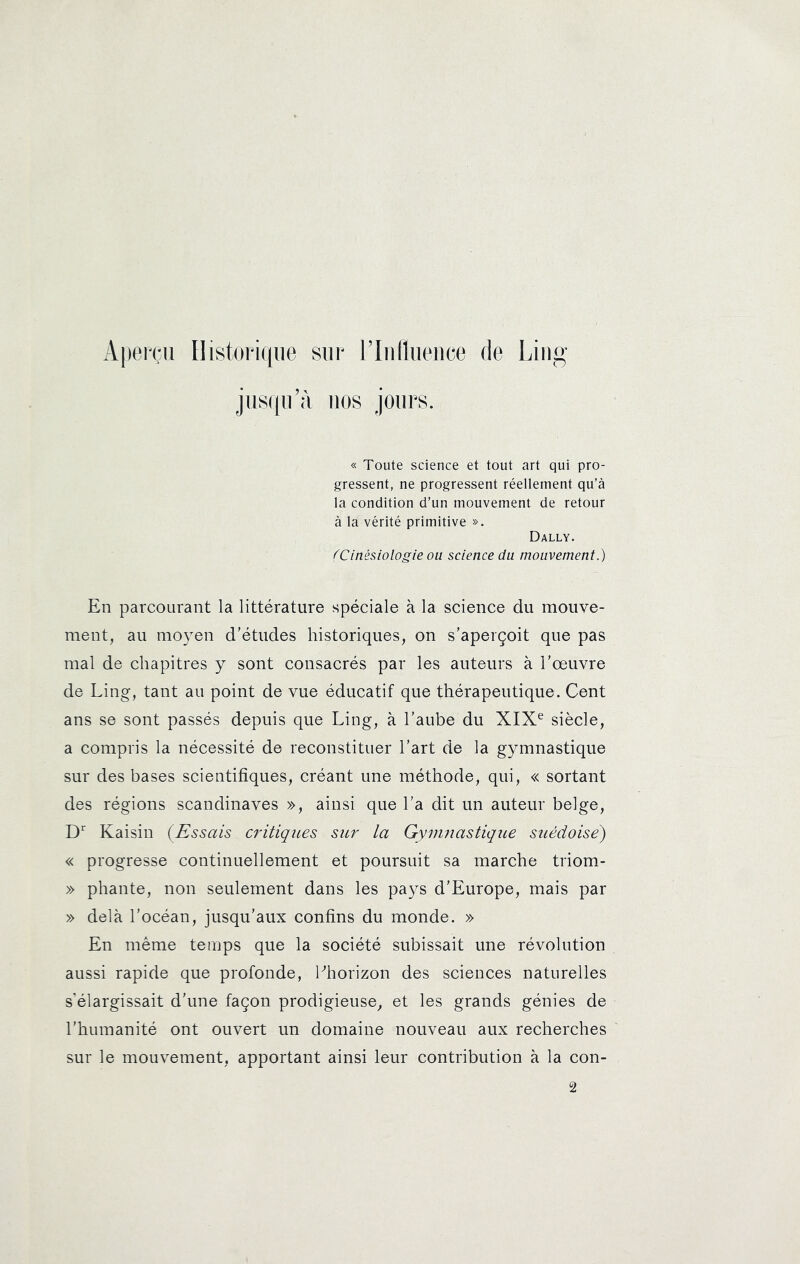 Aperçu Ilistoricpie sur l’Iulluence de Ling jus((u’à nos jours. « Toute science et tout art qui pro- gressent, ne progressent réellement qu’à la condition d’un mouvement de retour à la vérité primitive ». Dally. (Cinésiologie ou science du mouvement.) En parcourant la littérature spéciale à la science du mouve- ment, au moyen d’études historiques, on s’aperçoit que pas mal de chapitres y sont consacrés par les auteurs à l’œuvre de Ling, tant au point de vue éducatif que thérapeutique. Cent ans se sont passés depuis que Ling, à l’aube du XIX^ siècle, a compris la nécessité de reconstituer l’art de la gymnastique sur des bases scientifiques, créant une méthode, qui, « sortant des régions Scandinaves », ainsi que l’a dit un auteur belge, D’' Kaisin (Essais critiques sur la Gymnastique sttédoise) « progresse continuellement et poursuit sa marche triom- » pliante, non seulement dans les pays d’Europe, mais par » delà l’océan, jusqu’aux confins du monde. » En même temps que la société subissait une révolution aussi rapide que profonde, Ehorizon des sciences naturelles s’élargissait d’une façon prodigieuse, et les grands génies de l’humanité ont ouvert un domaine nouveau aux recherches sur le mouvement, apportant ainsi leur contribution à la con-