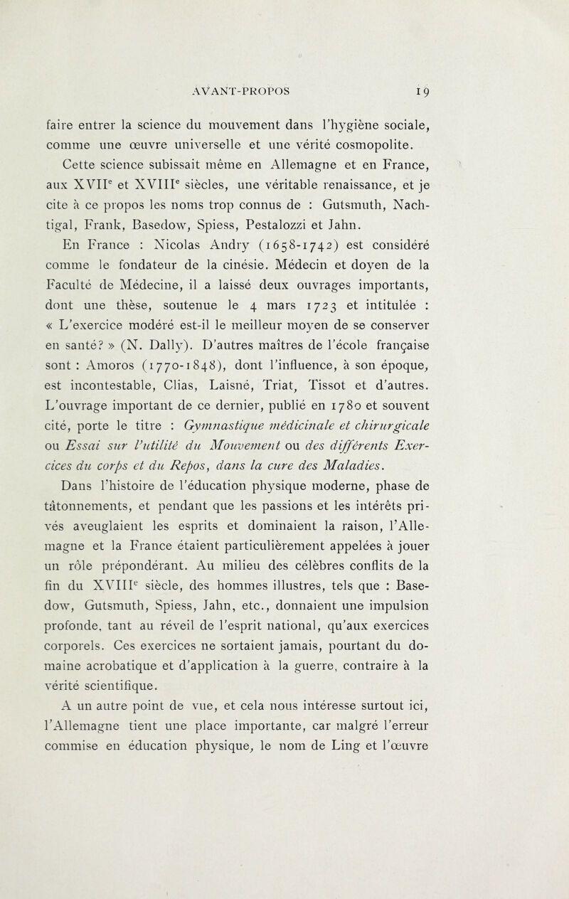 faire entrer la science du mouvement dans l’hygiène sociale, comme une œuvre universelle et une vérité cosmopolite. Cette science subissait même en Allemagne et en France, aux XVIP et XVIIP siècles, une véritable renaissance, et je cite à ce propos les noms trop connus de : Gutsmuth, Nach- tigal, Frank, Basedow, Spiess, Pestalozzi et Jahn. En France : Nicolas Andry (1658-1742) est considéré comme le fondateur de la cinésie. Médecin et doyen de la Faculté de Médecine, il a laissé deux ouvrages importants, dont une thèse, soutenue le 4 mars 1723 et intitulée : « L’exercice modéré est-il le meilleur moyen de se conserver en santé? » (N. Daily). D’autres maîtres de l’école française sont : Amoros (1770-1848), dont l’influence, à son époque, est incontestable, Clias, Laisné, Triap Tissot et d’autres. L’ouvrage important de ce dernier, publié en 1780 et souvent cité, porte le titre : Gymnastique médicmale et chirurgicale ou Essai sur Vutilité du Mouve^nent ou des différents Exer- cices diL corps et du Repos, dans la cure des Maladies. Dans l’histoire de l’éducation physique moderne, phase de tâtonnements, et pendant que les passions et les intérêts pri- vés aveuglaient les esprits et dominaient la raison, l’Alle- magne et la France étaient particulièrement appelées à jouer un rôle prépondérant. Au milieu des célèbres conflits de la fin du XVIIP siècle, des hommes illustres, tels que : Base- dow, Gutsmuth, Spiess, Jahn, etc., donnaient une impulsion profonde, tant au réveil de l’esprit national, qu’aux exercices corporels. Ces exercices ne sortaient jamais, pourtant du do- maine acrobatique et d’application à la guerre, contraire à la vérité scientifique. A un autre point de vue, et cela nous intéresse surtout ici, TAllemagne tient une place importante, car malgré l’erreur commise en éducation physique, le nom de Ling et l’œuvre