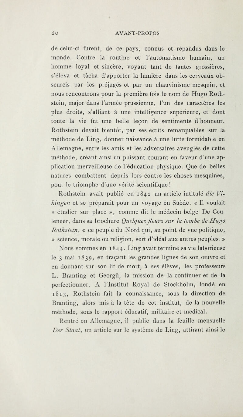 de celui-ci furent, de ce pays, connus et répandus dans le monde. Contre la routine et l’automatisme humain, un homme lo3al et sincère, voyant tant de fautes grossières, s'éleva et tâcha d’apporter la lumière dans les cerveaux ob- scurcis par les préjugés et par un chauvinisme mesquin, et nous rencontrons pour la première fois le nom de Hugo Roth- stein, major dans l’armée prussienne, l’un des caractères les plus droits, s’alliant à une intelligence supérieure, et dont toute la vie fut une belle leçon de sentiments d’honneur. Rothstein devait bientôt, par ses écrits remarquables sur la méthode de Ling, donner naissance à une lutte formidable en Allemagne, entre les amis et les adversaires aveuglés de cette méthode, créant ainsi un puissant courant en faveur d’une ap- plication merveilleuse de l’éducation physique. Que de belles natures combattent depuis lors contre les choses mesquines, pour le triomphe d’une vérité scientifique ! Rothstein avait publié en 1842 un article intitulé die Vi- kingen et se préparait pour un voyage en Suède. « Il voulait » étudier sur place », comme dit le médecin belge De Ceu- leneer, dans sa brochure Quelques fleurs sur la tombe de Hugo Rothsteiu, « ce peuple du Nord qui, au point de vue politique, » science, morale ou religion, sert d’idéal aux autres peuples. » Nous sommes en 1844. Ling avait terminé sa vie laborieuse le 3 mai 1839, en traçant les grandes lignes de son œuvre et en donnant sur son lit de mort, à ses élèves, les professeurs L. Branting et Georgü, la mission de la continuer et de la perfectionner. A l’Institut Royal de Stockholm, fondé en 1813, Rothstein fait la connaissance, sous la direction de Branting, alors mis à la tête de cet institut, de la nouvelle méthode, sous le rapport éducatif, militaire et médical. Rentré en Allemagne, il publie dans la feuille mensuelle l)er Staal, un article sur le système de Ling, attirant ainsi le