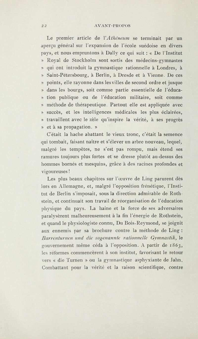 Le premier article de VAthéneiLvi se terminait par un aperçu général sur Texpansion de l’école suédoise en divers pays, et nous empruntons à Daily ce qui suit : « De l’Institut » Royal de Stockholm sont sortis des médecins-gymnastes » qui ont introduit la gymnastique rationnelle à Londres, à » Saint-Pétersbourg, à Berlin, à Dresde et à Vienne. De ces » points, elle rayonne dans les villes de second ordre et jusque » dans les bourgs, soit comme partie essentielle de l’éduca- » tion publique ou de l’éducation militaire, soit comme » méthode de thérapeutique. Partout elle est appliquée avec » succès, et les intelligences médicales les plus éclairées, » travaillent avec le zèle qu’inspire la vérité, à ses progrès » et à sa propagation. » C’était la hache abattant le vieux tronc, c’était la semence qui tombait, faisant naître et s’élever un arbre nouveau, lequel, malgré les tempêtes, ne s’est pas rompu, mais étend ses ramures toujours plus fortes et se dresse plutôt au-dessus des hommes bornés et mesquins, grâce à des racines profondes et vigoureuses ! Les plus beaux chapitres sur l’œuvre de Ling parurent dès lors en Allemagne, et, malgré l’opposition frénétique, l’Insti- tut de Berlin s’imposait, sous la direction admirable de Roth- stein, et continuait son travail de réorganisation de l’éducation physique du pays. La haine et la force de ses adversaires paralysèrent malheureusement à la fin l’énergie de Rothstein, et quand le physiologiste connu. Du Bois-Reymond, se joignit aux ennemis par sa brochure contre la méthode de Ling : Barrentiirnen imd die sogenamite rationnelle Gymnastik, le gouvernement même céda à l’opposition. A partir de 1863, les réformes commencèrent à son institut, favorisant le retour vers « die Turnen » ou la gymnastique asphyxiante de lahn. Combattant pour la vérité et la raison scientifique, contre