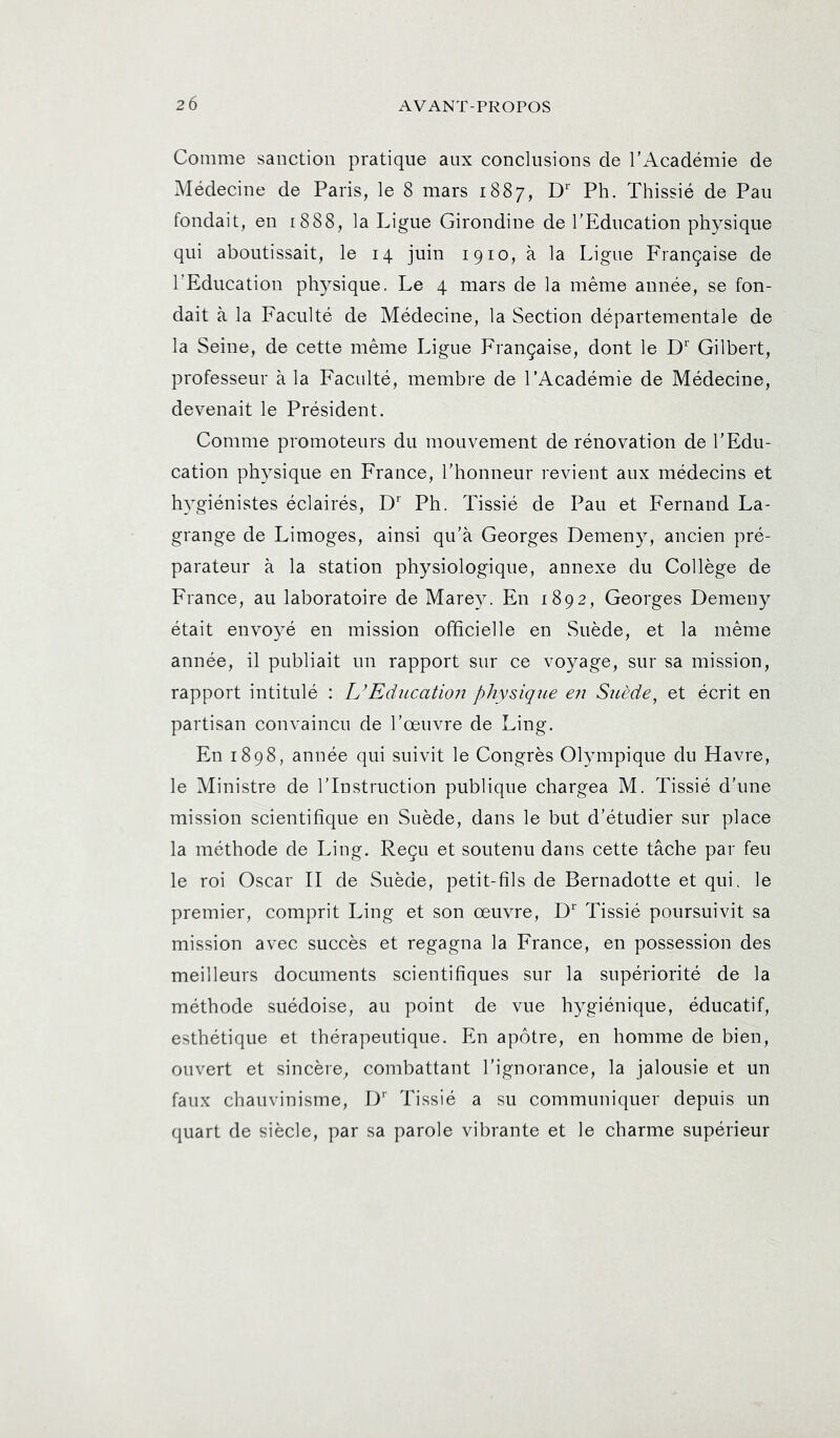 20 Comme sanction pratique aux conclusions de l’Académie de Médecine de Paris, le 8 mars 1887, D' Ph. Thissié de Pau fondait, en 1888, la Ligue Girondine de l’Education physique qui aboutissait, le 14 juin 1910, à la Ligue Française de l'Education ph3sique. Le 4 mars de la même année, se fon- dait à la Faculté de Médecine, la Section départementale de la Seine, de cette même Ligue Française, dont le D'' Gilbert, professeur à la Faculté, membre de l’Académie de Médecine, devenait le Président. Comme promoteurs du mouvement de rénovation de l’Edu- cation physique en France, l’honneur revient aux médecins et hygiénistes éclairés, D Ph. Tissié de Pau et Fernand La- grange de Limoges, ainsi qu’à Georges Demeny, ancien pré- parateur à la station physiologique, annexe du Collège de France, au laboratoire de Marey. En 1892, Georges Demeny était envoyé en mission officielle en Suède, et la même année, il publiait un rapport sur ce voyage, sur sa mission, rapport intitulé : L’Education physique en Suède, et écrit en partisan convaincu de l’œuvre de Ling. En 1898, année qui suivit le Congrès Olympique du Havre, le Ministre de l’Instruction publique chargea M. Tissié d’une mission scientifique en Suède, dans le but d’étudier sur place la méthode de Ling. Reçu et soutenu dans cette tâche par feu le roi Oscar II de Suède, petit-fils de Bernadette et qui. le premier, comprit Ling et son œuvre, D Tissié poursuivit sa mission avec succès et regagna la France, en possession des meilleurs documents scientifiques sur la supériorité de la méthode suédoise, au point de vue hygiénique, éducatif, esthétique et thérapeutique. En apôtre, en homme de bien, ouvert et sincère, combattant l’ignorance, la jalousie et un faux chauvinisme, D*' Tissié a su communiquer depuis un quart de siècle, par sa parole vibrante et le charme supérieur