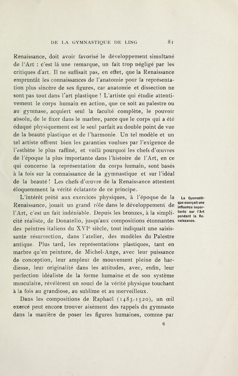 Renaissance, doit avoir favorisé le développement simultané de PArt : c’est là une remarque, un fait trop négligé par les critiques d’art. Il ne suffisait pas, en effet, que la Renaissance empruntât les connaissances de l’anatomie pour la représenta- tion plus sincère de ses figures, car anatomie et dissection ne sont pas tout dans Part plastique ! L’artiste qui étudie attenti- vement le corps humain en action, que ce soit au palestre ou au gymnase, acquiert seul la faculté complète, le pouvoir absolu, de le fixer dans le marbre, parce que le corps qui a été éduqué physiquement est le seul parfait au double point de vue de la beauté plastique et de l’harmonie. Un tel modèle et un tel artiste offrent bien les garanties voulues par l’exigence de l’esthète le plus raffiné, et voilà pourquoi les chefs d’œuvres de l’époque la plus importante dans l’histoire de l’Art, en ce qui concerne la représentation du corps humain, sont basés à la fois sur la connaissance de la gymnastique et sur l’idéal de la beauté ! Les chefs-d’œuvre de la Renaissance attestent éloquemment la vérité éclatante de ce principe. L’intérêt prêté aux exercices physiques, à l’époque de la Renaissance, jouait un grand rôle dans le développement de l’Art, c’est un fait indéniable. Depuis les bronzes, à la simpli- cité réaliste, de Donatello, jusqu’aux compositions étonnantes des peintres italiens du XVP siècle, tout indiquait une saisis- sante résurrection, dans l’atelier, des modèles du Palestre antique. Plus tard, les représentations plastiques, tant en marbre qu’en peinture, de Michel-Ange, avec leur puissance de conception, leur ampleur de mouvement pleine de har- diesse, leur originalité dans les attitudes, avec, enfin, leur perfection idéaliste de la forme humaine et de son système musculaire, révélèrent un souci de la vérité physique touchant à la fois au grandiose, au sublime et au merveilleux. Dans les compositions de Raphaël (1483-1520), un œil exercé peut encore trouver aisément des rappels du gymnaste dans la manière de poser les figures humaines, comme par La Gymnasti- que exerçait une influence impor- tante sur l’Art pendant la Re- naissance. 6