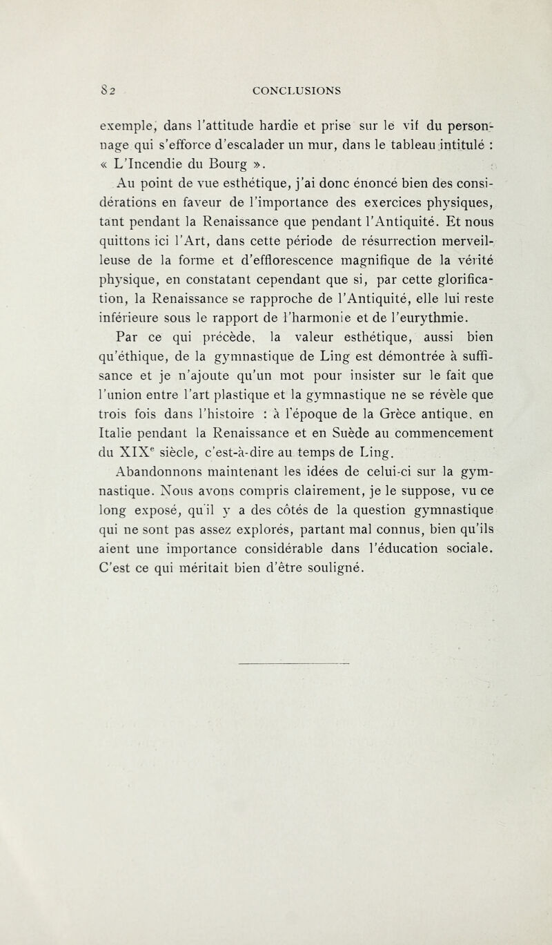 exemple, dans l’attitude hardie et prise sur le vif du person> nage qui s’efforce d’escalader un mur, dans le tableau jntitulé : « L’Incendie du Bourg ». Au point de vue esthétique, j’ai donc énoncé bien des consi- dérations en faveur de l’importance des exercices physiques, tant pendant la Renaissance que pendant l’Antiquité. Et nous quittons ici l’Art, dans cette période de résurrection merveil- leuse de la forme et d’efflorescence magnifique de la vérité physique, en constatant cependant que si, par cette glorifica- tion, la Renaissance se rapproche de l’Antiquité, elle lui reste inférieure sous le rapport de l’harmonie et de l’eurythmie. Par ce qui précède, la valeur esthétique, aussi bien qu’éthique, de la gymnastique de Ling est démontrée à suffi- sance et je n’ajoute qu’un mot pour insister sur le fait que l’union entre l’art plastique et la gymnastique ne se révèle que trois fois dans l’histoire : à l’époque de la Grèce antique, en Italie pendant la Renaissance et en Suède au commencement du XIX® siècle, c’est-à-dire au temps de Ling. Abandonnons maintenant les idées de celui-ci sur la gym- nastique. Nous avons compris clairement, je le suppose, vu ce long exposé, qu’il y a des côtés de la question gymnastique qui ne sont pas assez explorés, partant mal connus, bien qu’ils aient une importance considérable dans l’éducation sociale. C’est ce qui méritait bien d’ètre souligné.
