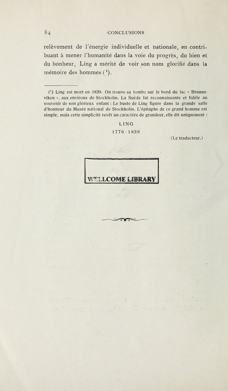 relèvement de l’énergie individuelle et nationale, en contri- buant à mener l’humanité dans la voie du progrès, du bien et du bonheur, Ling a mérité de voir son nom glorifié dans la mémoire des hommes (^). O Ling est mort en 1839. On trouve sa tombe sur le bord du lac « Brunns- viken », aux environs de Stockholm. La Suède fut reconnaissante et fidèle au souvenir de son glorieux enfant : Le buste de Ling figure dans la grande salle d’honneur du Musée national de Stockholm. L’épitaphe de ce grand homme est simple, mais cette simplicité revêt un caractère de grandeur, elle dit uniquement : LING 1776-1839 (Le traducteur.) m'ELLCOME tIBRARY