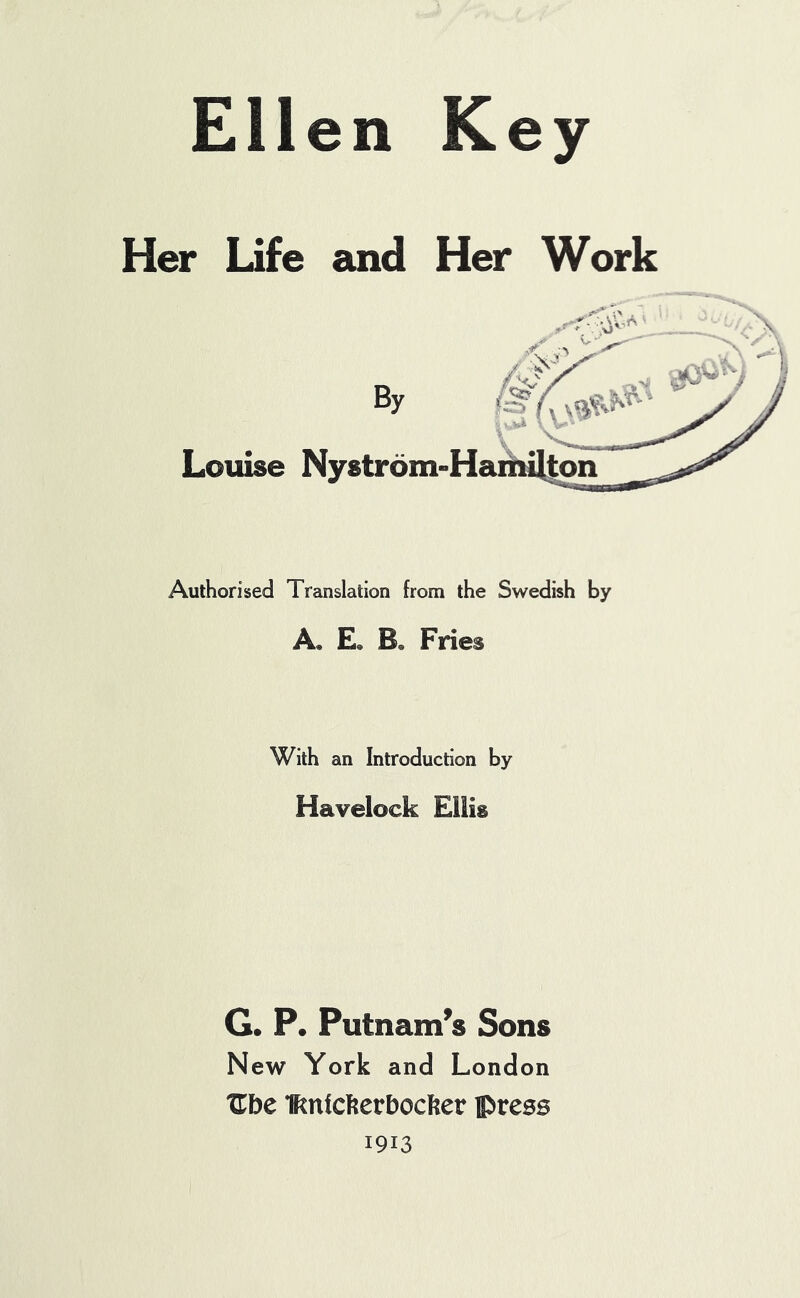 Ellen Key Her Life and Her Work By Louise Nystrom- Authorised Translation from the Swedish by A, E« B. Fries With an Introduction by Havelock Ellis G. P. Putnam’s Sons New York and London XTbe Knickerbocker press 1913