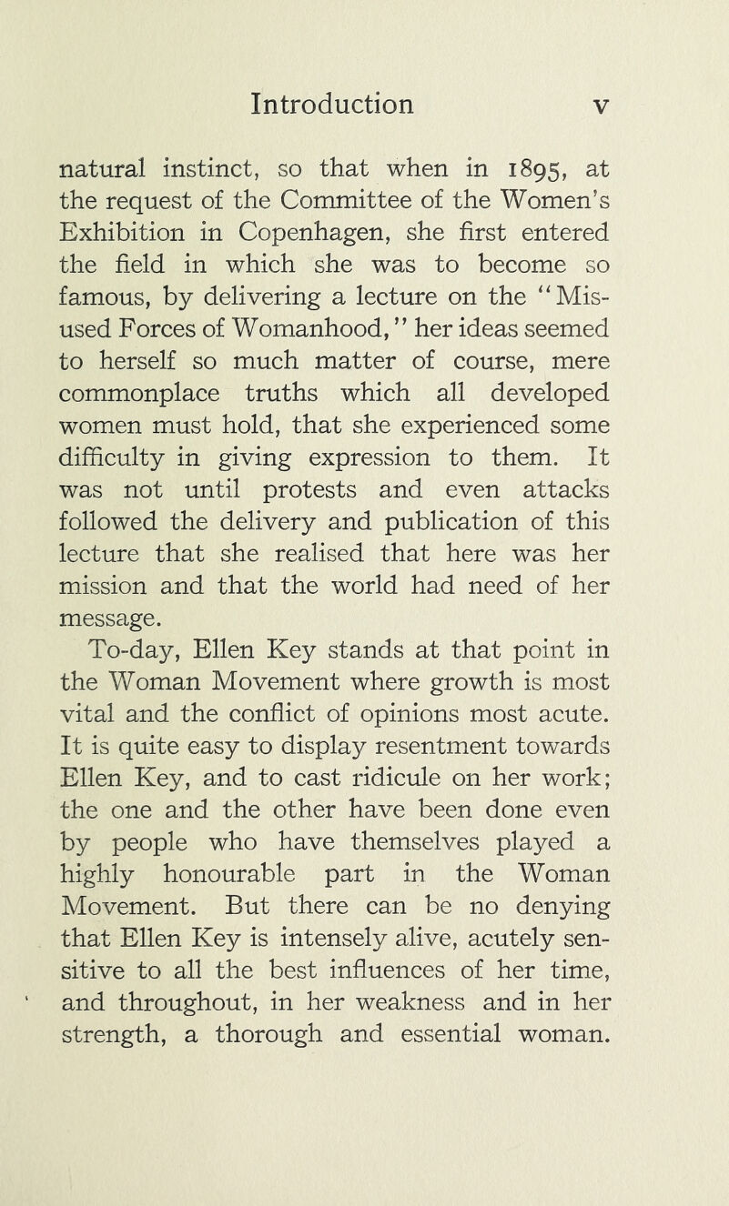 natural instinct, so that when in 1895, at the request of the Committee of the Women’s Exhibition in Copenhagen, she first entered the field in which she was to become so famous, by delivering a lecture on the “Mis- used Forces of Womanhood, ” her ideas seemed to herself so much matter of course, mere commonplace truths which all developed women must hold, that she experienced some difficulty in giving expression to them. It was not until protests and even attacks followed the delivery and publication of this lecture that she realised that here was her mission and that the world had need of her message. To-day, Ellen Key stands at that point in the Woman Movement where growth is most vital and the conflict of opinions most acute. It is quite easy to display resentment towards Ellen Key, and to cast ridicule on her work; the one and the other have been done even by people who have themselves played a highly honourable part in the Woman Movement. But there can be no denying that Ellen Key is intensely alive, acutely sen- sitive to all the best influences of her time, and throughout, in her weakness and in her strength, a thorough and essential woman.