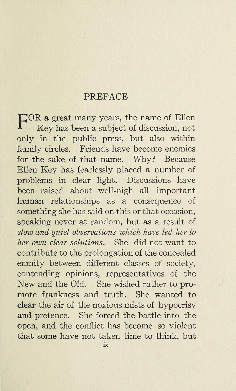 PREFACE FOR a great many years, the name of Ellen Key has been a subject of discussion, not only in the public press, but also within family circles. Friends have become enemies for the sake of that name. Why? Because Ellen Key has fearlessly placed a number of problems in clear light. Discussions have been raised about well-nigh all important human relationships as a consequence of something she has said on this or that occasion, speaking never at random, but as a result of slow and quiet observations which have led her to her own clear solutions. She did not want to contribute to the prolongation of the concealed enmity between different classes of society, contending opinions, representatives of the New and the Old. She wished rather to pro- mote frankness and truth. She wanted to clear the air of the noxious mists of hypocrisy and pretence. She forced the battle into the open, and the conflict has become so violent that some have not taken time to think, but