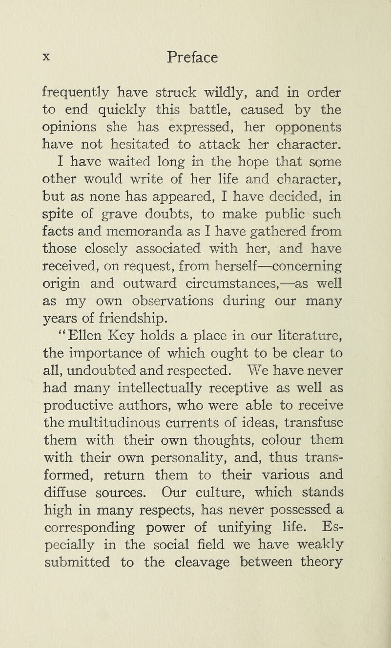 frequently have struck wildly, and in order to end quickly this battle, caused by the opinions she has expressed, her opponents have not hesitated to attack her character. I have waited long in the hope that some other would write of her life and character, but as none has appeared, I have decided, in spite of grave doubts, to make public such facts and memoranda as I have gathered from those closely associated with her, and have received, on request, from herself—concerning origin and outward circumstances,—as well as my own observations during our many years of friendship. “Ellen Key holds a place in our literature, the importance of which ought to be clear to all, undoubted and respected. We have never had many intellectually receptive as well as productive authors, who were able to receive the multitudinous currents of ideas, transfuse them with their own thoughts, colour them with their own personality, and, thus trans- formed, return them to their various and diffuse sources. Our culture, which stands high in many respects, has never possessed a corresponding power of unifying life. Es- pecially in the social field we have weakly submitted to the cleavage between theory